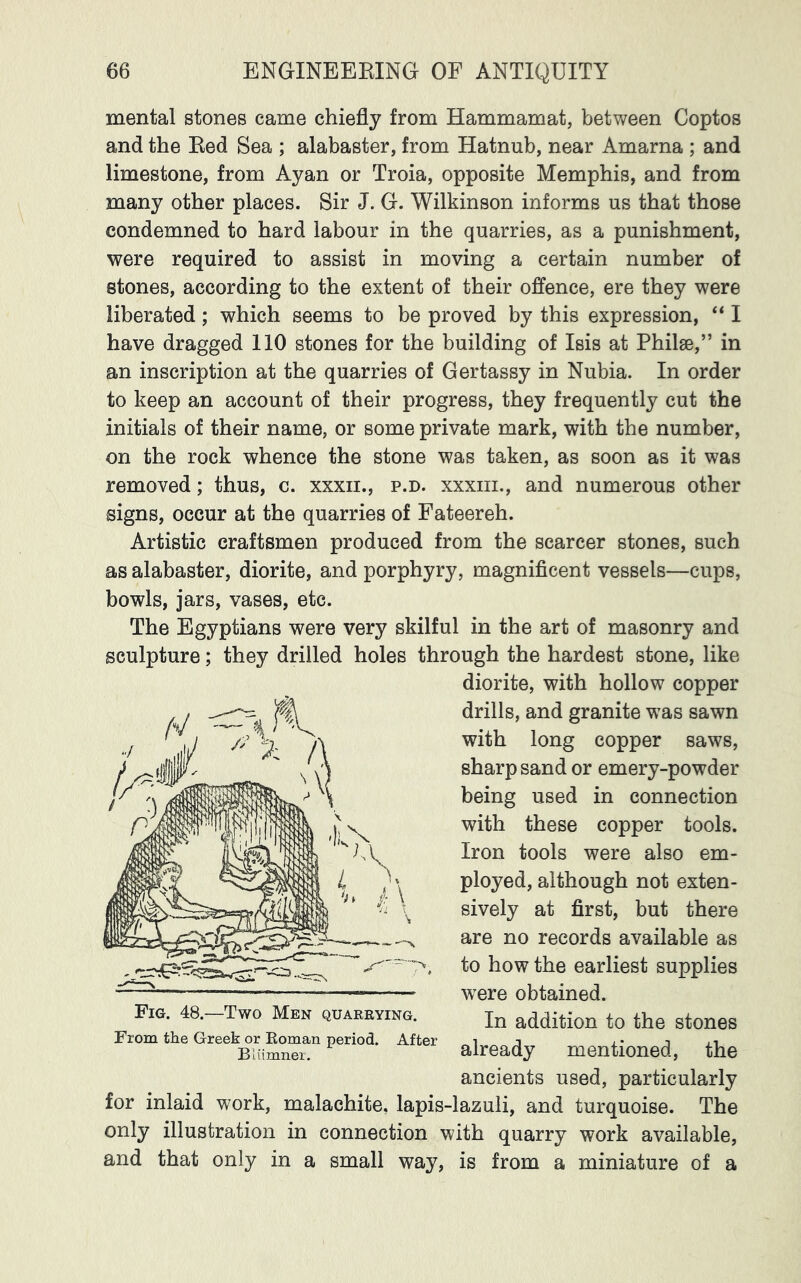 mental stones came chiefly from Hammamat, between Coptos and the Red Sea ; alabaster, from Hatnub, near Amarna ; and limestone, from Ayan or Troia, opposite Memphis, and from many other places. Sir J. G. Wilkinson informs us that those condemned to hard labour in the quarries, as a punishment, were required to assist in moving a certain number of stones, according to the extent of their offence, ere they were liberated; which seems to be proved by this expression, “ I have dragged 110 stones for the building of Isis at Philae,” in an inscription at the quarries of Gertassy in Nubia. In order to keep an account of their progress, they frequently cut the initials of their name, or some private mark, with the number, on the rock whence the stone was taken, as soon as it was removed; thus, c. xxxii., p.d. xxxiii., and numerous other signs, occur at the quarries of Fateereh. Artistic craftsmen produced from the scarcer stones, such as alabaster, diorite, and porphyry, magnificent vessels—cups, bowls, jars, vases, etc. The Egyptians were very skilful in the art of masonry and sculpture; they drilled holes through the hardest stone, like diorite, with hollow copper drills, and granite was sawn with long copper saws, sharp sand or emery-powder being used in connection with these copper tools. Iron tools were also em- ployed, although not exten- sively at first, but there are no records available as to how the earliest supplies were obtained. In addition to the stones already mentioned, the ancients used, particularly for inlaid work, malachite, lapis-lazuli, and turquoise. The only illustration in connection with quarry work available, and that only in a small way, is from a miniature of a Fig. 48.—Two Men quarrying. From the Greek or Eoman period. After Bliimner,