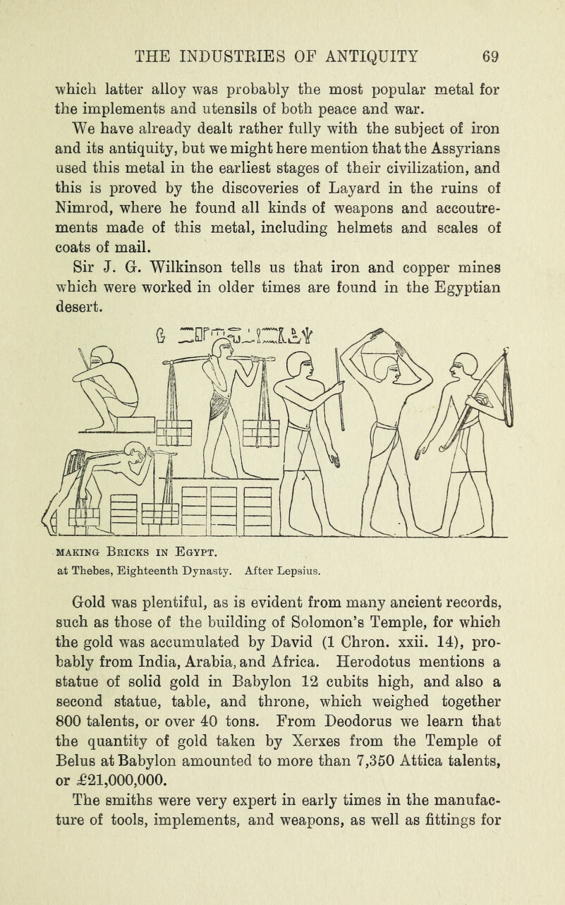 which latter alloy was probably the most popular metal for the implements and utensils of both peace and war. We have already dealt rather fully with the subject of iron and its antiquity, but we might here mention that the Assyrians used this metal in the earliest stages of their civilization, and this is proved by the discoveries of Layard in the ruins of Nimrod, where he found all kinds of weapons and accoutre- ments made of this metal, including helmets and scales of coats of mail. Sir J. G. Wilkinson tells us that iron and copper mines which were worked in older times are found in the Egyptian desert. at Thebes, Eighteenth Dynasty, After Lepsius. Gold was plentiful, as is evident from many ancient records, such as those of the building of Solomon’s Temple, for which the gold was accumulated by David (1 Chron. xxii. 14), pro- bably from India, Arabia, and Africa. Herodotus mentions a statue of solid gold in Babylon 12 cubits high, and also a second statue, table, and throne, which weighed together 800 talents, or over 40 tons. From Deodorus we learn that the quantity of gold taken by Xerxes from the Temple of Belus at Babylon amounted to more than 7,350 Attica talents, or ^21,000,000. The smiths were very expert in early times in the manufac- ture of tools, implements, and weapons, as well as fittings for