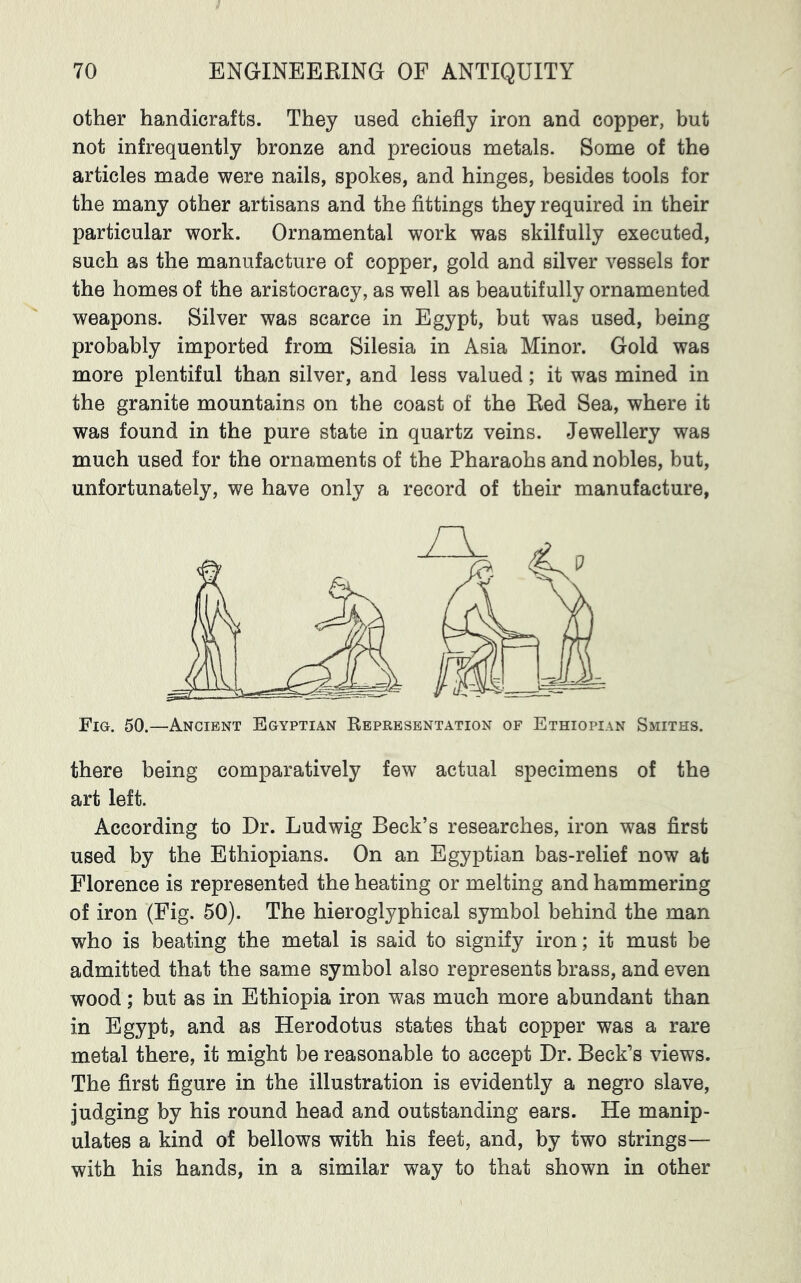 other handicrafts. They used chiefly iron and copper, but not infrequently bronze and precious metals. Some of the articles made were nails, spokes, and hinges, besides tools for the many other artisans and the fittings they required in their particular work. Ornamental work was skilfully executed, such as the manufacture of copper, gold and silver vessels for the homes of the aristocracy, as well as beautifully ornamented weapons. Silver was scarce in Egypt, but was used, being probably imported from Silesia in Asia Minor. Gold was more plentiful than silver, and less valued; it was mined in the granite mountains on the coast of the Eed Sea, where it was found in the pure state in quartz veins. Jewellery was much used for the ornaments of the Pharaohs and nobles, but, unfortunately, we have only a record of their manufacture, Fig. 50.—Ancient Egyptian Representation of Ethiopian Smiths. there being comparatively few actual specimens of the art left. According to Dr. Ludwig Beck’s researches, iron was first used by the Ethiopians. On an Egyptian bas-relief now at Florence is represented the heating or melting and hammering of iron (Fig. 50). The hieroglyphical symbol behind the man who is beating the metal is said to signify iron; it must be admitted that the same symbol also represents brass, and even wood; but as in Ethiopia iron was much more abundant than in Egypt, and as Herodotus states that copper was a rare metal there, it might be reasonable to accept Dr. Beck’s views. The first figure in the illustration is evidently a negro slave, judging by his round head and outstanding ears. He manip- ulates a kind of bellows with his feet, and, by two strings— with his hands, in a similar way to that shown in other