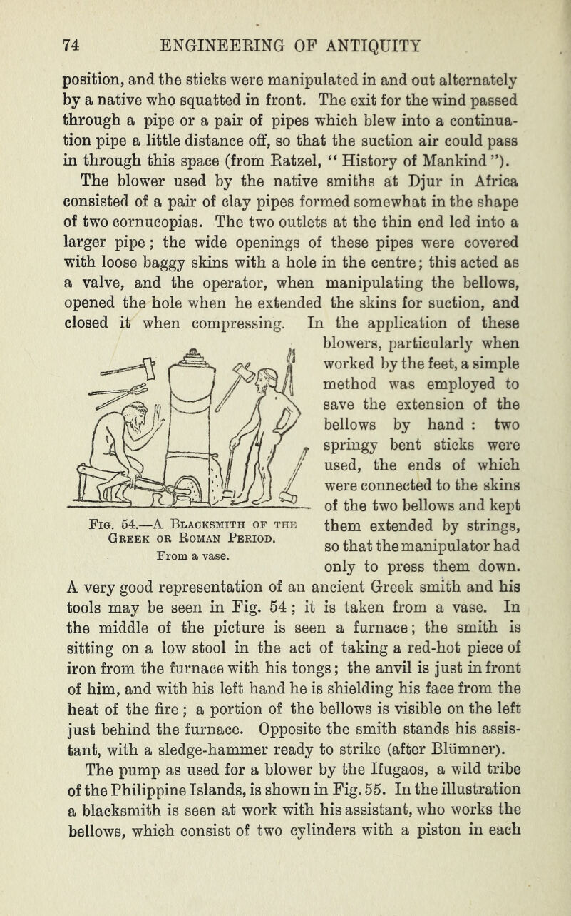 position, and the sticks were manipulated in and out alternately by a native who squatted in front. The exit for the wind passed through a pipe or a pair of pipes which blew into a continua- tion pipe a little distance off, so that the suction air could pass in through this space (from Eatzel, “ History of Mankind ”). The blower used by the native smiths at Djur in Africa consisted of a pair of clay pipes formed somewhat in the shape of two cornucopias. The two outlets at the thin end led into a larger pipe; the wide openings of these pipes were covered with loose baggy skins with a hole in the centre; this acted as a valve, and the operator, when manipulating the bellows, opened the hole when he extended the skins for suction, and closed it when compressing. In the application of these blowers, particularly when worked by the feet, a simple method was employed to save the extension of the bellows by hand : two springy bent sticks were used, the ends of which were connected to the skins of the two bellows and kept them extended by strings, so that the manipulator had only to press them down. A very good representation of an ancient Greek smith and his tools may be seen in Fig. 54 ; it is taken from a vase. In the middle of the picture is seen a furnace; the smith is sitting on a low stool in the act of taking a red-hot piece of iron from the furnace with his tongs; the anvil is just in front of him, and with his left hand he is shielding his face from the heat of the fire ; a portion of the bellows is visible on the left just behind the furnace. Opposite the smith stands his assis- tant, with a sledge-hammer ready to strike (after Bliimner). The pump as used for a blower by the Ifugaos, a wild tribe of the Philippine Islands, is shown in Fig. 55. In the illustration a blacksmith is seen at work with his assistant, who works the bellows, which consist of two cylinders with a piston in each Fig. 54.—A Blacksmith of the Greek or Roman Period. From a vase.