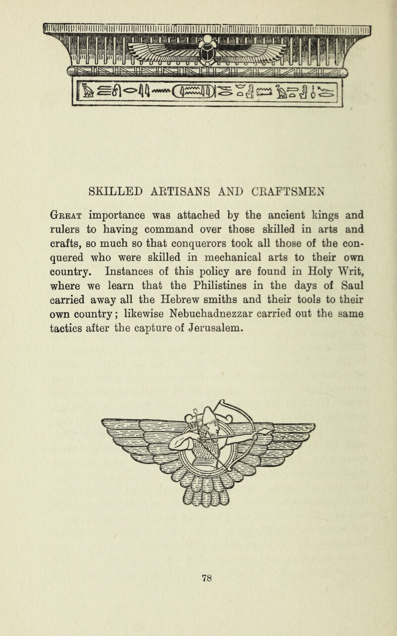 SKILLED AKTISANS AND CEAFTSMEN Great importance was attached by the ancient kings and rulers to having command over those skilled in arts and crafts, so much so that conquerors took all those of the con- quered who were skilled in mechanical arts to their own country. Instances of this policy are found in Holy Writ, where we learn that the Philistines in the days of Saul carried away all the Hebrew smiths and their tools to their own country; likewise Nebuchadnezzar carried out the same tactics after the capture of Jerusalem.