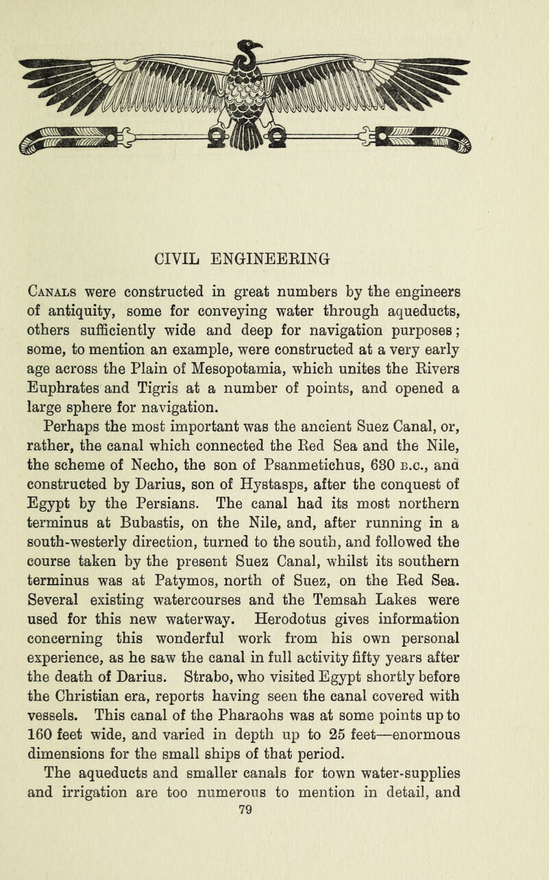 CIVIL ENGINEEKING Canals were constructed in great numbers by the engineers of antiquity, some for conveying water through aqueducts, others sufficiently wide and deep for navigation purposes; some, to mention an example, were constructed at a very early age across the Plain of Mesopotamia, which unites the Kivers Euphrates and Tigris at a number of points, and opened a large sphere for navigation. Perhaps the most important was the ancient Suez Canal, or, rather, the canal which connected the Bed Sea and the Nile, the scheme of Necho, the son of Psanmetichus, 630 b.c., and constructed by Darius, son of Hystasps, after the conquest of Egypt by the Persians. The canal had its most northern terminus at Bubastis, on the Nile, and, after running in a south-westerly direction, turned to the south, and followed the course taken by the present Suez Canal, whilst its southern terminus was at Patymos, north of Suez, on the Bed Sea. Several existing watercourses and the Temsah Lakes were used for this new waterway. Herodotus gives information concerning this wonderful work from his own personal experience, as he saw the canal in full activity fifty years after the death of Darius. Strabo, who visited Egypt shortly before the Christian era, reports having seen the canal covered with vessels. This canal of the Pharaohs was at some points up to 160 feet wide, and varied in depth up to 25 feet—enormous dimensions for the small ships of that period. The aqueducts and smaller canals for town water-supplies and irrigation are too numerous to mention in detail, and