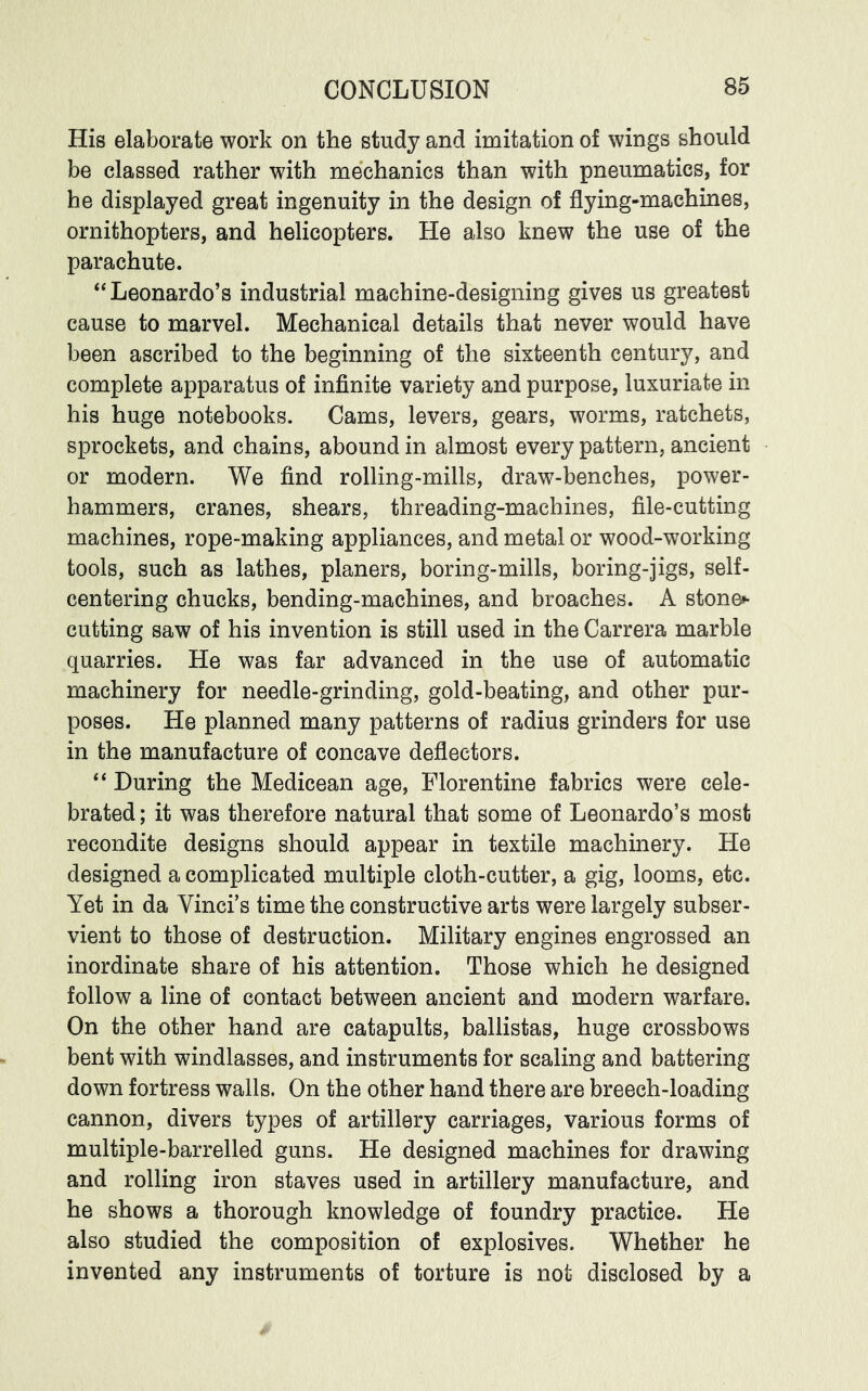 His elaborate work on the study and imitation of wings should be classed rather with mechanics than with pneumatics, for he displayed great ingenuity in the design of flying-machines, ornithopters, and helicopters. He also knew the use of the parachute. “Leonardo’s industrial machine-designing gives us greatest cause to marvel. Mechanical details that never would have been ascribed to the beginning of the sixteenth century, and complete apparatus of infinite variety and purpose, luxuriate in his huge notebooks. Cams, levers, gears, worms, ratchets, sprockets, and chains, abound in almost every pattern, ancient or modern. We find rolling-mills, draw-benches, power- hammers, cranes, shears, threading-machines, file-cutting machines, rope-making appliances, and metal or wood-working tools, such as lathes, planers, boring-mills, boring-jigs, self- centering chucks, bending-machines, and broaches. A stoned- cutting saw of his invention is still used in the Carrera marble quarries. He was far advanced in the use of automatic machinery for needle-grinding, gold-beating, and other pur- poses. He planned many patterns of radius grinders for use in the manufacture of concave deflectors. “ During the Medicean age, Florentine fabrics were cele- brated ; it was therefore natural that some of Leonardo’s most recondite designs should appear in textile machinery. He designed a complicated multiple cloth-cutter, a gig, looms, etc. Yet in da Vinci’s time the constructive arts were largely subser- vient to those of destruction. Military engines engrossed an inordinate share of his attention. Those which he designed follow a line of contact between ancient and modern warfare. On the other hand are catapults, ballistas, huge crossbows bent with windlasses, and instruments for scaling and battering down fortress walls. On the other hand there are breech-loading cannon, divers types of artillery carriages, various forms of multiple-barrelled guns. He designed machines for drawing and rolling iron staves used in artillery manufacture, and he shows a thorough knowledge of foundry practice. He also studied the composition of explosives. Whether he invented any instruments of torture is not disclosed by a