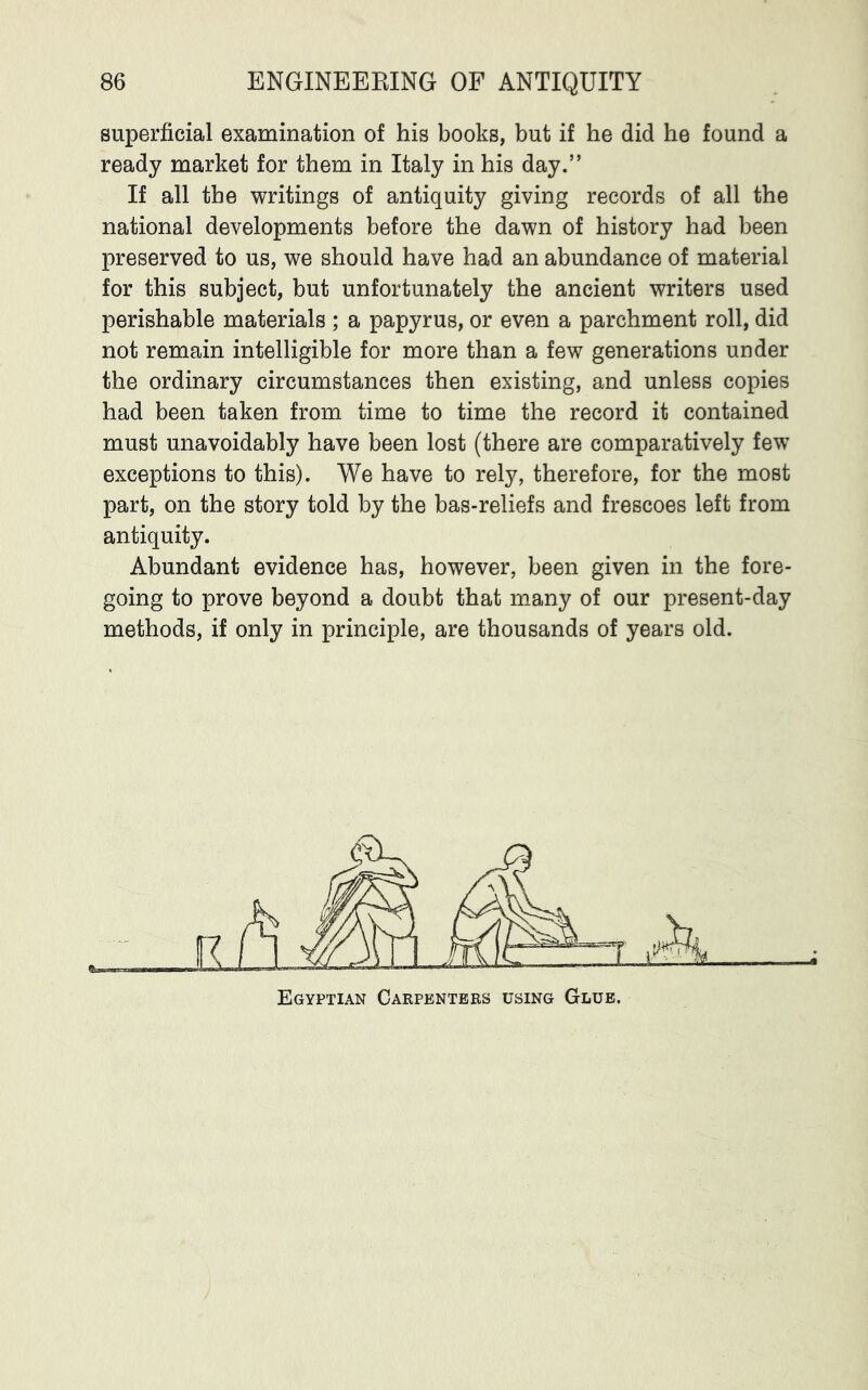 superficial examination of his books, but if he did he found a ready market for them in Italy in his day.” If all the writings of antiquity giving records of all the national developments before the dawn of history had been preserved to us, we should have had an abundance of material for this subject, but unfortunately the ancient writers used perishable materials ; a papyrus, or even a parchment roll, did not remain intelligible for more than a few generations under the ordinary circumstances then existing, and unless copies had been taken from time to time the record it contained must unavoidably have been lost (there are comparatively few exceptions to this). We have to rely, therefore, for the most part, on the story told by the bas-reliefs and frescoes left from antiquity. Abundant evidence has, however, been given in the fore- going to prove beyond a doubt that many of our present-day methods, if only in principle, are thousands of years old.