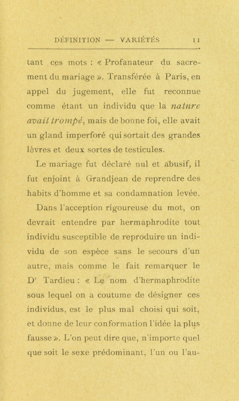 tant ces mots : « Profanateur du sacre- ment du mariage ». Transférée à Paris, en appel du jugement, elle fut reconnue comme étant un individu que la nature avait trompé, mais de bonne foi, elle avait un gland imperforé qui sortait des grandes lèvres et deux sortes de testicules. Le mariage fut déclaré nul et abusif, il fut enjoint à Grandjean de reprendre des habits d’homme et sa condamnation levée. Dans l'acception rigoureuse du mot, on devrait entendre par hermaphrodite tout individu susceptible de reproduire un indi- vidu de son espèce sans le secours d’un autre, mais comme le fait remarquer le Dr Tardieu : « Le nom d’hermaphrodite sous lequel on a coutume de désigner ces individus, est le plus mal choisi qui soit, et donne de leur conformation l'idée la plus fausse». L'on peut dire que, n’importe quel que soit le sexe prédominant, l'un ou l'au-