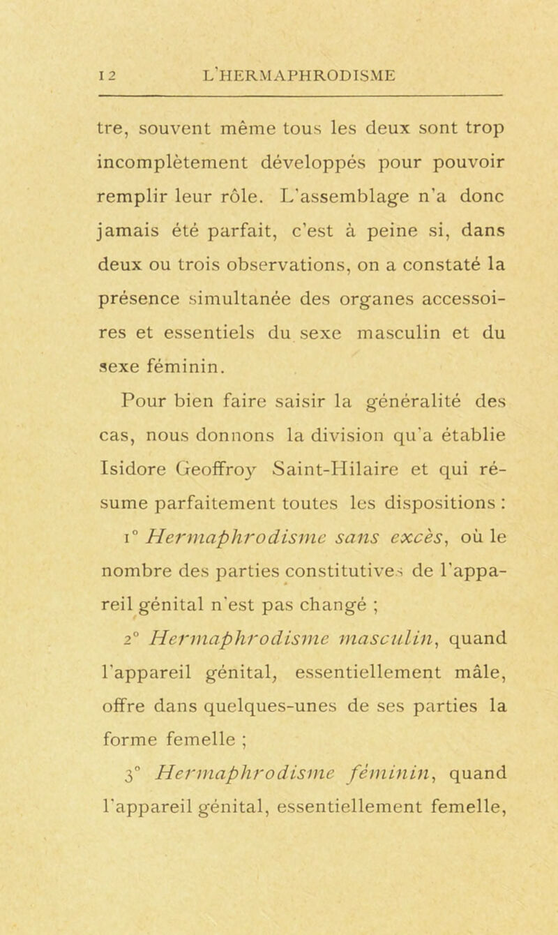 tre, souvent même tous les deux sont trop incomplètement développés pour pouvoir remplir leur rôle. L'assemblage n’a donc jamais été parfait, c’est à peine si, dans deux ou trois observations, on a constaté la présence simultanée des organes accessoi- res et essentiels du sexe masculin et du sexe féminin. Pour bien faire saisir la généralité des cas, nous donnons la division qu’a établie Isidore Geoffroy Saint-Hilaire et qui ré- sume parfaitement toutes les dispositions : i° Hermaphrodisme sans excès, où le nombre des parties constitutives de l’appa- reil génital n’est pas changé ; 20 Hermaphrodisme masculin, quand l’appareil génital, essentiellement mâle, offre dans quelques-unes de ses parties la forme femelle ; 3° Hermaphrodisme féminin, quand l’appareil génital, essentiellement femelle,