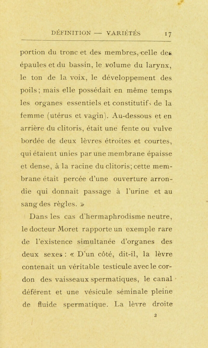 portion du tronc et des membres, celle des épaules et du bassin, le volume du larynx, le ton de la voix, le développement des poils; mais elle possédait en même temps les organes essentiels et constitutifs de la femme (utérus et vagin). Au-dessous et en arrière du clitoris, était une fente ou vulve bordée de deux lèvres étroites et courtes, qui étaient unies par une membrane épaisse et dense, à la racine du clitoris; cette mem- brane était percée d’une ouverture arron- die qui donnait passage à l’urine et au sang des règles. » Dans les cas d'hermaphrodisme neutre, le docteur Moret rapporte un exemple rare de l’existence simultanée d’organes des deux sexes : « D'un côté, dit-il, la lèvre contenait un véritable testicule avec le cor- don des vaisseaux spermatiques, le canal déférent et une vésicule séminale pleine de fluide spermatique. La lèvre droite