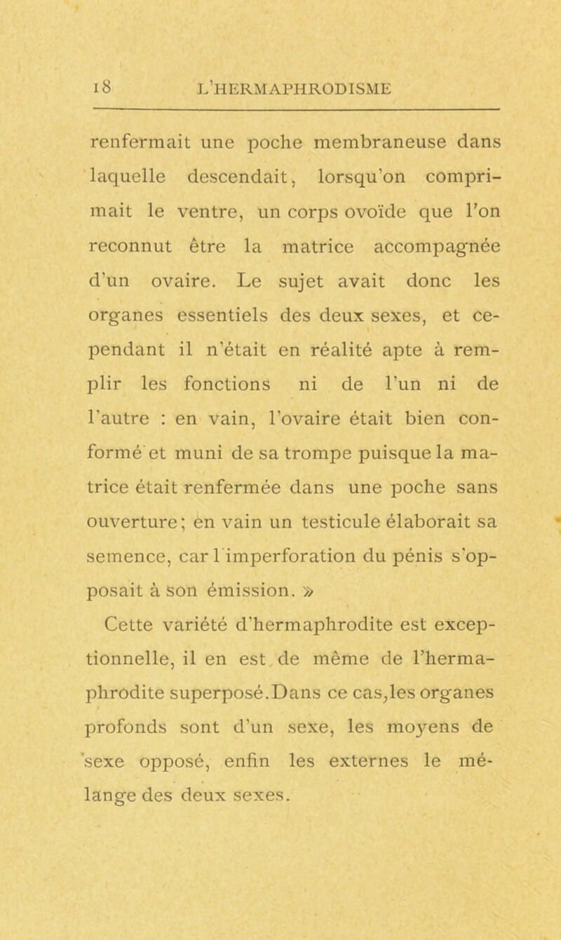 renfermait une poche membraneuse dans laquelle descendait, lorsqu’on compri- mait le ventre, un corps ovoïde que l’on reconnut être la matrice accompagnée d'un ovaire. Le sujet avait donc les organes essentiels des deux sexes, et ce- pendant il n’était en réalité apte à rem- plir les fonctions ni de l’un ni de l'autre : en vain, l’ovaire était bien con- formé et muni de sa trompe puisque la ma- trice était renfermée dans une poche sans ouverture; en vain un testicule élaborait sa semence, car 1 imperforation du pénis s'op- posait à Son émission. » Cette variété d'hermaphrodite est excep- tionnelle, il en est de même de l’herma- phrodite superposé.Dans ce cas;les organes profonds sont d’un sexe, les moyens de sexe opposé, enfin les externes le mé- lange des deux sexes.