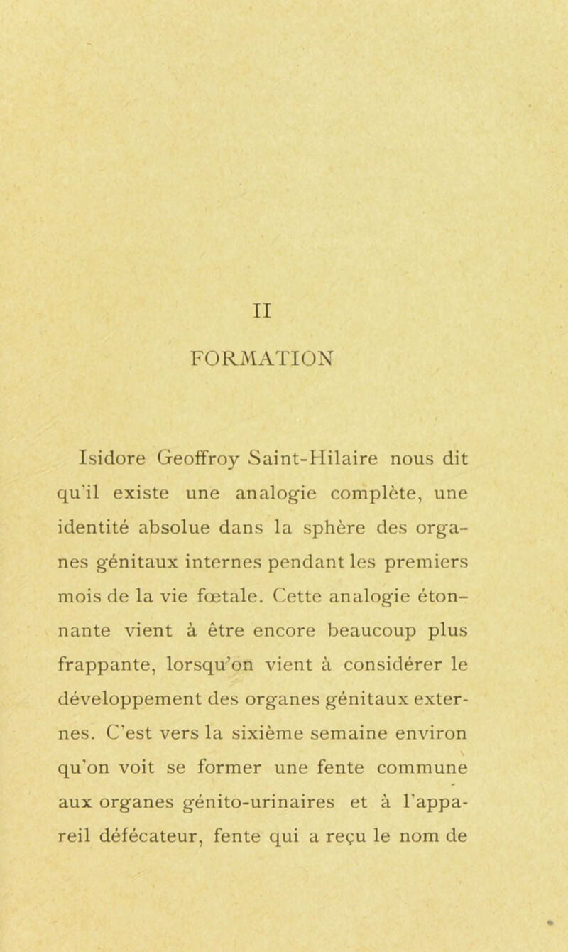 FORMATION Isidore Geoffroy Saint-Hilaire nous dit qu'il existe une analogie complète, une identité absolue dans la sphère des orga- nes génitaux internes pendant les premiers mois de la vie fœtale. Cette analogie éton- nante vient à être encore beaucoup plus frappante, lorsqu’on vient à considérer le développement des organes génitaux exter- nes. C’est vers la sixième semaine environ \ qu'on voit se former une fente commune aux organes génito-urinaires et à l’appa- reil défécateur, fente qui a reçu le nom de