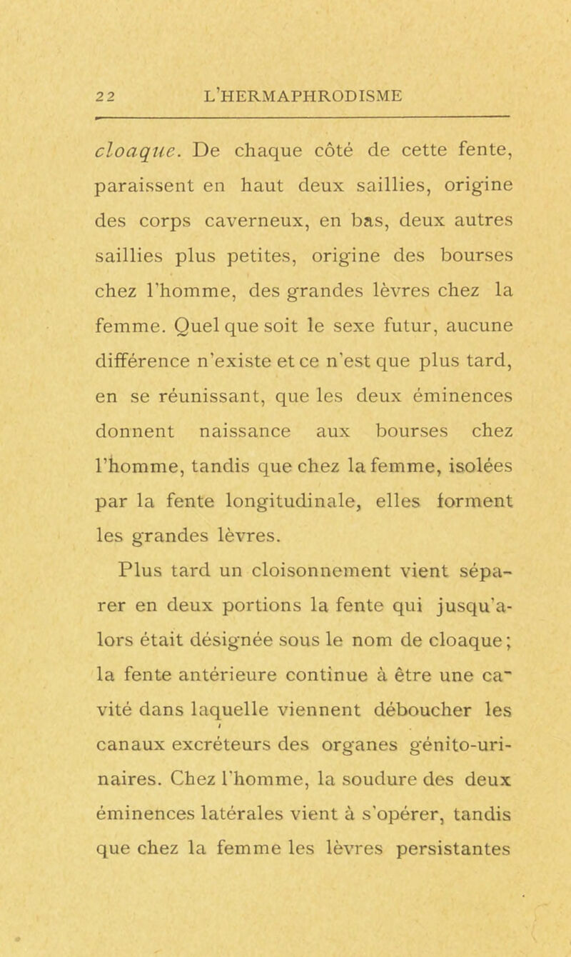 cloaque. De chaque côté de cette fente, paraissent en haut deux saillies, origine des corps caverneux, en bas, deux autres saillies plus petites, origine des bourses chez l'homme, des grandes lèvres chez la femme. Quel que soit le sexe futur, aucune différence n'existe et ce n'est que plus tard, en se réunissant, que les deux éminences donnent naissance aux bourses chez l’homme, tandis que chez la femme, isolées par la fente longitudinale, elles forment les grandes lèvres. Plus tard un cloisonnement vient sépa- rer en deux portions la fente qui jusqu'a- lors était désignée sous le nom de cloaque ; la fente antérieure continue à être une ca~ vité dans laquelle viennent déboucher les i canaux excréteurs des organes génito-uri- naires. Chez l'homme, la soudure des deux éminences latérales vient à s’opérer, tandis que chez la femme les lèvres persistantes