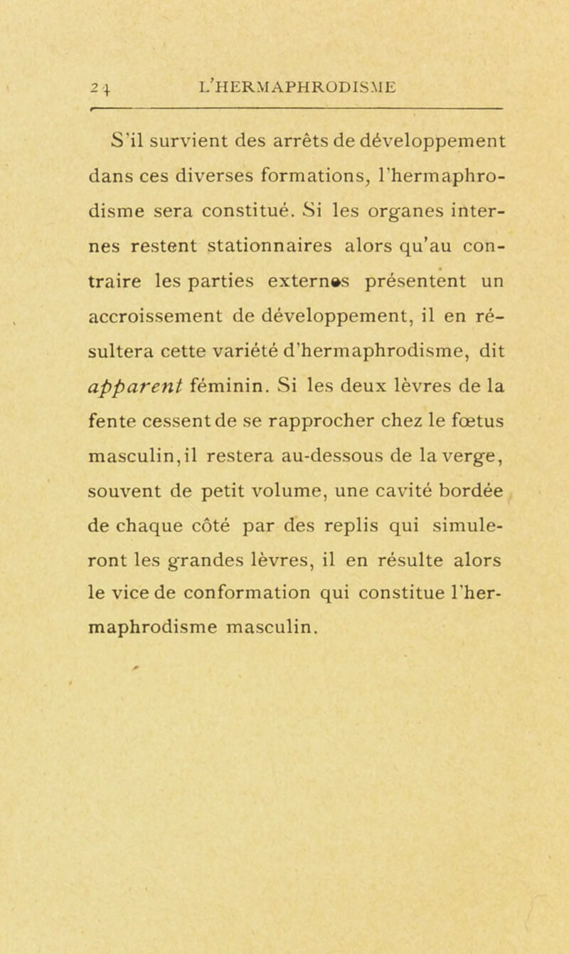 2 + S’il survient des arrêts de développement dans ces diverses formations, l'hermaphro- disme sera constitué. Si les organes inter- nes restent stationnaires alors qu’au con- traire les parties externes présentent un accroissement de développement, il en ré- sultera cette variété d’hermaphrodisme, dit apparent féminin. Si les deux lèvres de la fente cessent de se rapprocher chez le fœtus masculin,il restera au-dessous de la verge, souvent de petit volume, une cavité bordée de chaque côté par des replis qui simule- ront les grandes lèvres, il en résulte alors le vice de conformation qui constitue l’her- maphrodisme masculin.