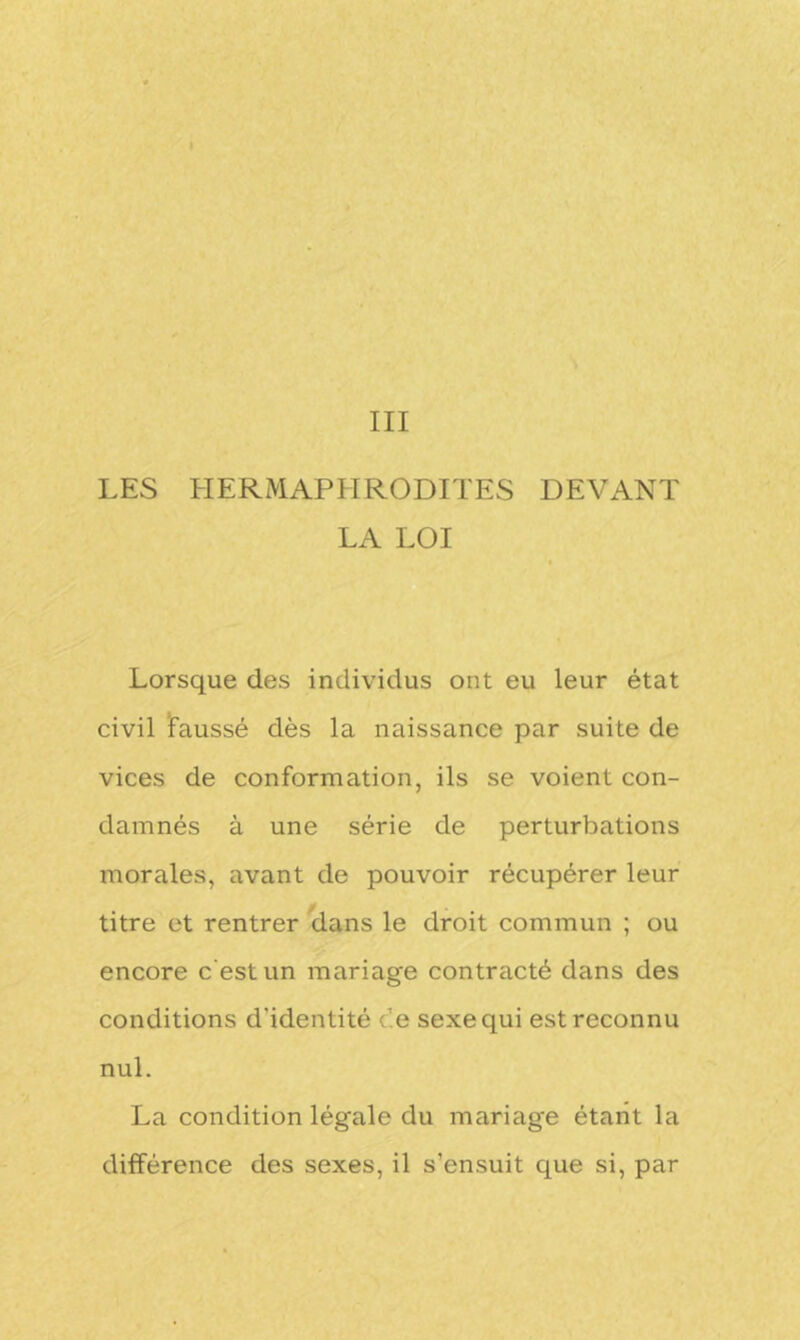 III LES HERMAPHRODITES DEVANT LA LOI Lorsque des individus ont eu leur état civil Faussé dès la naissance par suite de vices de conformation, ils se voient con- damnés à une série de perturbations morales, avant de pouvoir récupérer leur titre et rentrer dans le droit commun ; ou encore c'est un mariage contracté dans des conditions d’identité ce sexe qui est reconnu nul. La condition légale du mariage étant la différence des sexes, il s’ensuit que si, par