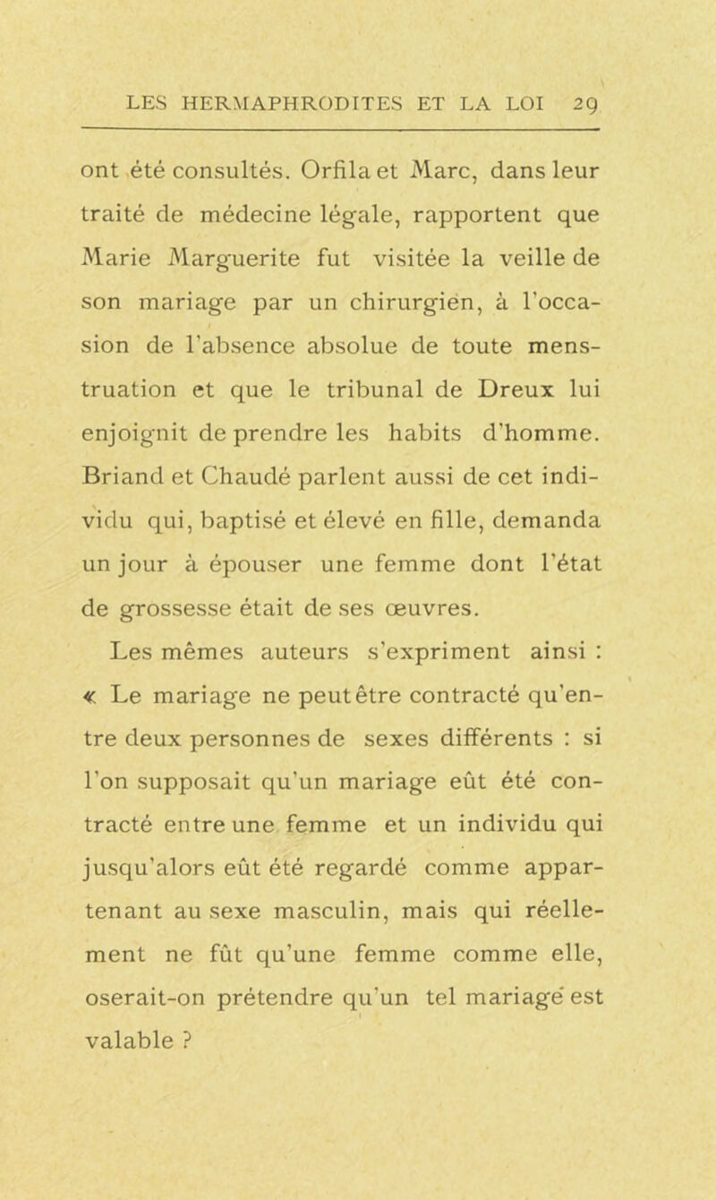 ont été consultés. Orfilaet Marc, dans leur traité de médecine légale, rapportent que Marie Marguerite fut visitée la veille de son mariage par un chirurgien, à l'occa- sion de l'absence absolue de toute mens- truation et que le tribunal de Dreux lui enjoignit de prendre les habits d'homme. Briand et Chaudé parlent aussi de cet indi- vidu qui, baptisé et élevé en fille, demanda un jour à épouser une femme dont l'état de grossesse était de ses œuvres. Les mêmes auteurs s’expriment ainsi : « Le mariage ne peut être contracté qu'en- tre deux personnes de sexes différents : si l'on supposait qu'un mariage eût été con- tracté entre une femme et un individu qui jusqu’alors eût été regardé comme appar- tenant au sexe masculin, mais qui réelle- ment ne fût qu’une femme comme elle, oserait-on prétendre qu'un tel mariage est valable ?