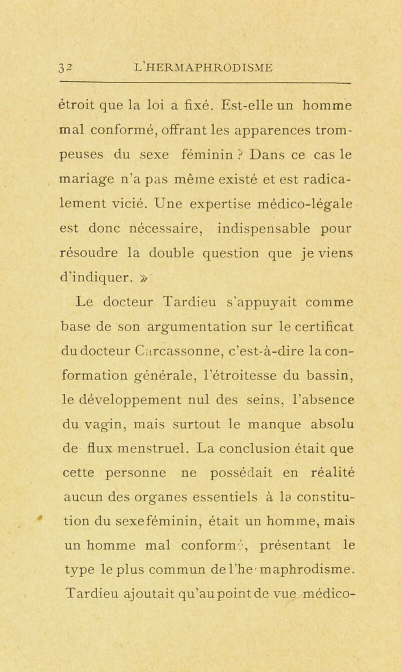 étroit que la loi a fixé. Est-elle un homme mal conformé, offrant les apparences trom- peuses du sexe féminin ? Dans ce cas le mariage n'a pas même existé et est radica- lement vicié. Une expertise médico-légale est donc nécessaire, indispensable pour résoudre la double question que je viens d'indiquer. » Le docteur Tardieu s'appuyait comme base de son argumentation sur le certificat du docteur Carcassonne, c’est-à-dire la con- formation générale, l’étroitesse du bassin, le développement nul des seins, l’absence du vagin, mais surtout le manque absolu de flux menstruel. La conclusion était que cette personne ne possédait en réalité aucun des organes essentiels à la constitu- tion du sexeféminin, était un homme, mais un homme mal conformprésentant le type le plus commun de l'hc maphrodisme. Tardieu ajoutait qu’au point de vue médico-