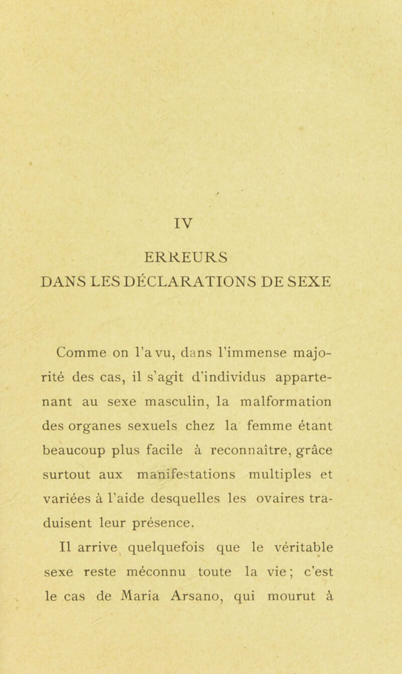 IV ERREURS DANS LES DÉCLARATIONS DE SEXE Comme on l’a vu, dans l’immense majo- rité des cas, il s’agit d'individus apparte- nant au sexe masculin, la malformation des organes sexuels chez la femme étant beaucoup plus facile à reconnaître, grâce surtout aux manifestations multiples et variées à l’aide desquelles les ovaires tra- duisent leur présence. Il arrive quelquefois que le véritable sexe reste méconnu toute la vie; c’est le cas de Maria Arsano, qui mourut à