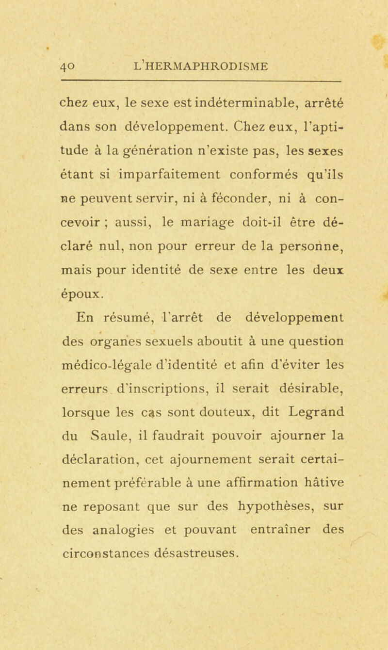 chez eux, le sexe est indéterminable, arrêté dans son développement. Chez eux, l’apti- tude à la génération n’existe pas, les sexes étant si imparfaitement conformés qu’ils ne peuvent servir, ni à féconder, ni à con- cevoir ; aussi, le mariage doit-il être dé- claré nul, non pour erreur de la personne, mais pour identité de sexe entre les deux époux. En résumé, l'arrêt de développement # des organes sexuels aboutit à une question médico-légale d'identité et afin d’éviter les erreurs d'inscriptions, il serait désirable, lorsque les cas sont douteux, dit Legrand du Saule, il faudrait pouvoir ajourner la déclaration, cet ajournement serait certai- nement préférable à une affirmation hâtive ne reposant que sur des hypothèses, sur des analogies et pouvant entraîner des circonstances désastreuses.