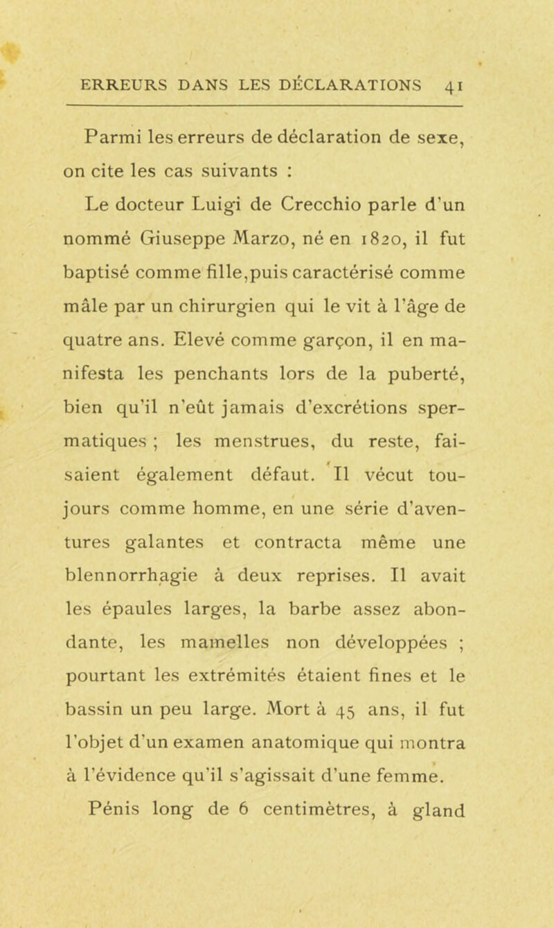 Parmi les erreurs de déclaration de sexe, on cite les cas suivants : Le docteur Luigi de Crecchio parle d’un nommé Giuseppe Marzo, né en 1820, il fut baptisé comme fille,puis caractérisé comme mâle par un chirurgien qui le vit à l’âge de quatre ans. Elevé comme garçon, il en ma- nifesta les penchants lors de la puberté, bien qu'il n'eût jamais d’excrétions sper- matiques ; les menstrues, du reste, fai- saient également défaut. Il vécut tou- jours comme homme, en une série d’aven- tures galantes et contracta même une blennorrhagie à deux reprises. Il avait les épaules larges, la barbe assez abon- dante, les mamelles non développées ; pourtant les extrémités étaient fines et le bassin un peu large. Mort à 45 ans, il fut l’objet d'un examen anatomique qui montra à l’évidence qu'il s’agissait d’une femme. Pénis long de 6 centimètres, à gland