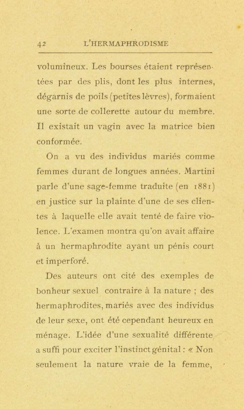 volumineux. Les bourses étaient représen- tées par des plis, dont les plus internes, dégarnis de poils (petites lèvres), formaient une sorte de collerette autour du membre. Il existait un vagin avec la matrice bien conformée. On a vu des individus mariés comme femmes durant de longues années. Martini parle d’une sage-femme traduite (en 1881 ) en justice sur la plainte d'une de ses clien- tes à laquelle elle avait tenté de faire vio- lence. L’examen montra qu’on avait affaire à un hermaphrodite ayant un pénis court et imperforé. Des auteurs ont cité des exemples de bonheur sexuel contraire à la nature ; des hermaphrodites, mariés avec des individus de leur sexe, ont été cependant heureux en ménage. L'idée d'une sexualité différente a suffi pour exciter l’instinct génital : « Non seulement la nature vraie de la femme,