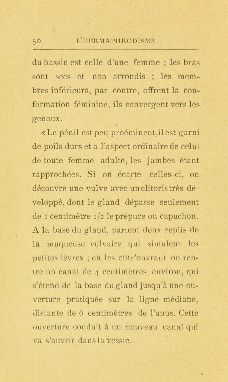 5° du bassin est celle d’une femme ; les bras sont secs et non arrondis ; lés mem- bres inférieurs, par contre, offrent là con- formation féminine, ils convergent vers les genoux. • «Le pénil est peu proéminent,il est garni de poils durs et a l’aspect ordinaire de celui de toute femme adulte, les jambes étant rapprochées. Si on écarte celles-ci, on découvre une vulve avec un clitoris très dé- veloppé, dont le gland dépasse seulement de i centimètre 1/2 le prépuce ou capuchon. A la base du gland, partent deux replis de la muqueuse vulvaire qui simulent les petites lèvres ; en les entrouvrant on ren- tre un canal de 4 centimètres environ, qui s’étend de la base du gland jusqu’à Une ou- verture pratiquée sur la ligne médiane, distante de 6 centimètres de l’anus. Cette ouverture conduit à un nouveau canal qui va s’ouvrir dans la vessie.