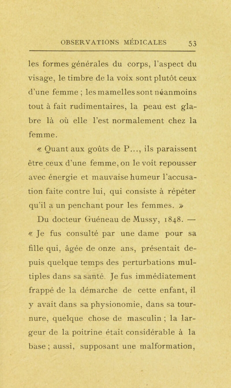 les formes générales du corps, l'aspect du visage, le timbre de la voix sont plutôt ceux d'une femme; les mamelles sont néanmoins tout à fait rudimentaires, la peau est gla- bre là où elle l’est normalement chez la femme. « Quant aux goûts de P..., ils paraissent être ceux d’une femme, on le voit repousser avec énergie et mauvaise humeur l’accusa- tion faite contre lui, qui consiste à répéter qu'il a un penchant pour les femmes. » Du docteur Guéneau de Mussy, 1848. — « Je fus consulté par une dame pour sa fille qui, âgée de onze ans, présentait de- puis quelque temps des perturbations mul- tiples dans sa santé. Je fus immédiatement frappé de la démarche de cette enfant, il y avait dans sa physionomie, dans sa tour- nure, quelque chose de masculin ; la lar- geur de la poitrine était considérable à la base; aussi, supposant une malformation,