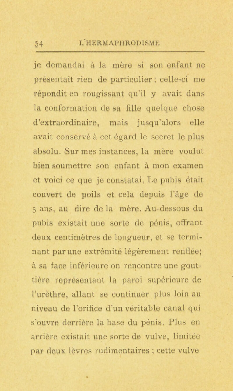 je demandai à la mère si son enfant ne présentait rien de particulier ; celle-ci me répondit en rougissant qu'il y avait dans la conformation de sa fille quelque chose d’extraordinaire, mais jusqu’alors elle avait conservé à cet égard le secret le plus absolu. Sur mes instances, la mère voulut bien soumettre son enfant à mon examen et voici ce que je constatai. Le pubis était couvert de poils et cela depuis l’âge de 5 ans, au dire de la mère. Au-dessous du pubis existait une sorte de pénis, offrant deux centimètres de longueur, et se termi- nant par une extrémité légèrement renflée; à sa face inférieure on rencontre une gout- tière représentant la paroi supérieure de l’urèthre, allant se continuer plus loin au niveau de l’orifice d'un véritable canal qui s’ouvre derrière la base du pénis. Plus en arrière existait une sorte de vulve, limitée par deux lèvres rudimentaires ; cette vulve