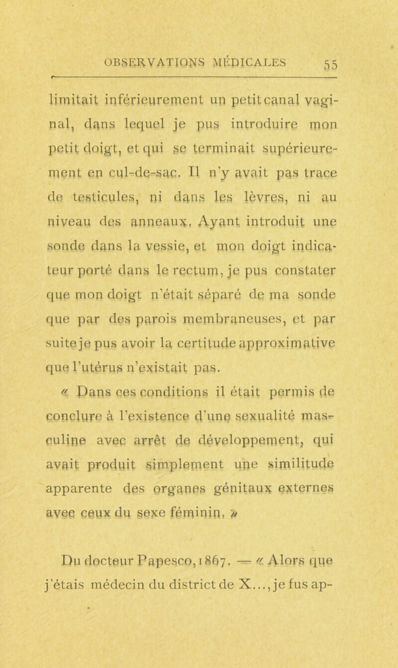 limitait inférieurement un petit canal vagi- nal, dans lequel je pus introduire mon petit doigt, et qui se terminait supérieure- ment en cul-de-sac. Il n'y avait pas trace de testicules, ni dans les lèvres, ni au niveau des anneaux, Ayant introduit une sonde dans la vessie, et mon doigt indica- teur porté dans le rectum, je pus constater que mon doigt n’était séparé de ma sonde que par des parois membraneuses, et par suite je pus avoir la certitude approximative que l’utérus n’existait pas. « Pans ces conditions il était permis de conclure à l’existence d’une sexualité mas*- culine avec arrêt de développement, qui avait produit simplement une similitude apparente des organes génitaux externes avec ceux du sexe féminin, >> Du docteur Papesco, 1867. — « Alors que j'étais médecin du district de X..., je fus ap-