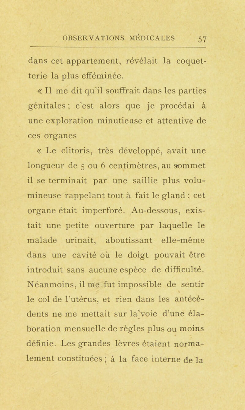 dans cet appartement, révélait la coquet- terie la plus efféminée. « Il me dit qu'il souffrait dans les parties génitales ; c'est alors que je procédai à une exploration minutieuse et attentive de ces organes « Le clitoris, très développé, avait une longueur de 5 ou 6 centimètres, au sommet il se terminait par une saillie plus volu- mineuse rappelant tout à fait le gland ; cet organe était imperforé. Au-dessous, exis- tait une petite ouverture par laquelle le malade urinait, aboutissant elle-même dans une cavité où le doigt pouvait être introduit sans aucune espèce de difficulté. Néanmoins, il me fut impossible de sentir le col de l’utérus, et rien dans les antécé- dents ne me mettait sur la'voie d’une éla- boration mensuelle de règles plus ou moins définie. Les grandes lèvres étaient norma- lement constituées; à la face interne de la