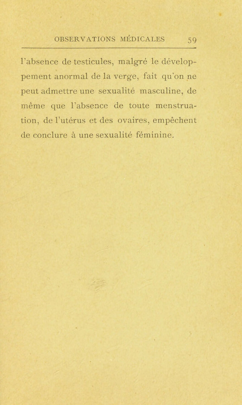 l'absence de testicules, malgré le dévelop- % peinent anormal de la verge, fait qu'on ne peut admettre une sexualité masculine, de même que l’absence de toute menstrua- tion, de l’utérus et des ovaires, empêchent de conclure à une sexualité féminine.