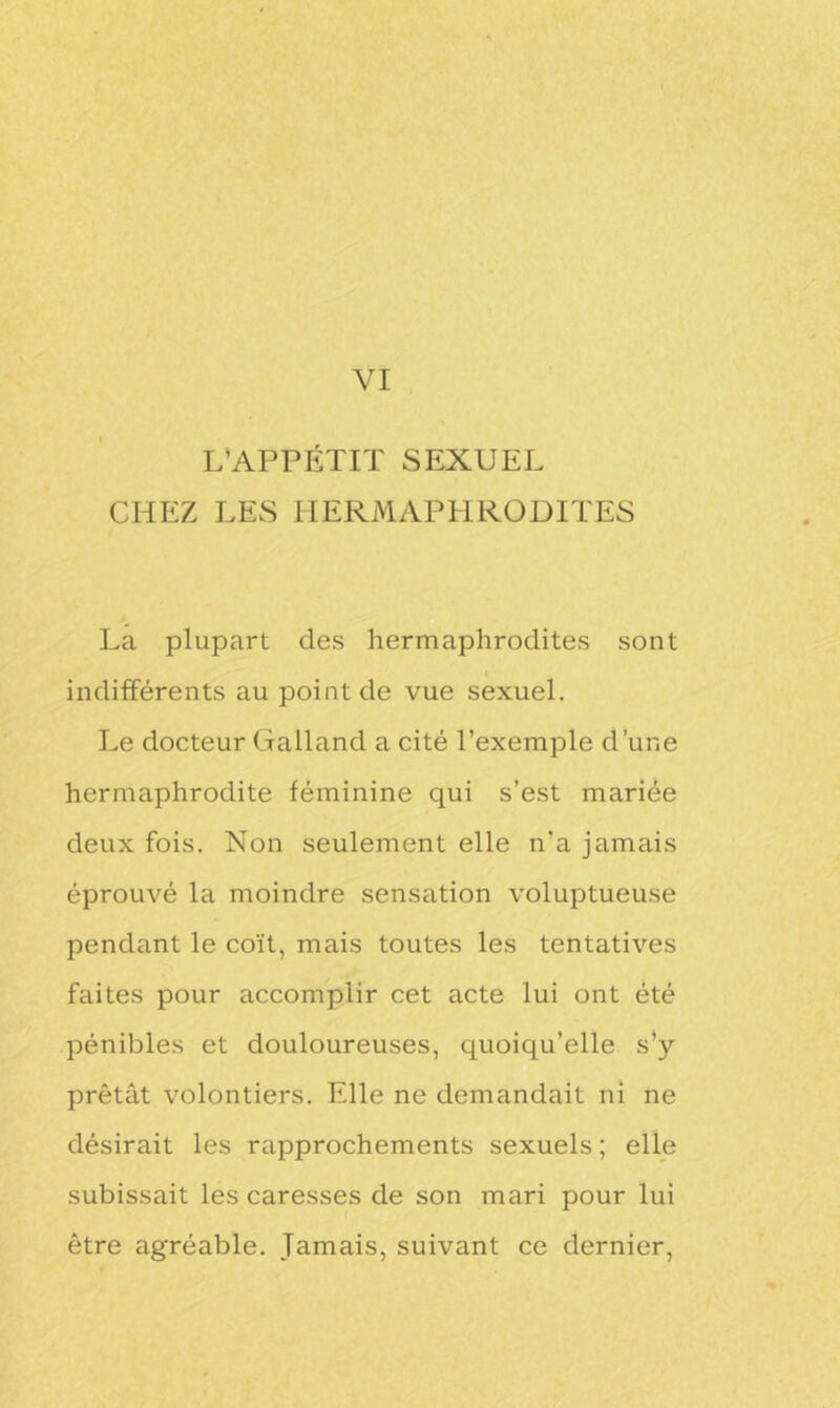 L'APPÉTIT SEXUEL CHEZ LES HERMAPHRODITES La plupart des hermaphrodites sont indifférents au point de vue sexuel. Le docteur Galland a cité l’exemple d’une hermaphrodite féminine qui s’est mariée deux fois. Non seulement elle n'a jamais éprouvé la moindre sensation voluptueuse pendant le coït, mais toutes les tentatives faites pour accomplir cet acte lui ont été pénibles et douloureuses, quoiqu’elle s’y prêtât volontiers. Elle ne demandait ni ne désirait les rapprochements sexuels ; elle subissait les caresses de son mari pour lui être agréable. Jamais, suivant ce dernier,