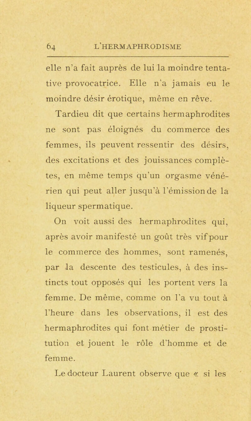 elle n’a fait auprès de lui la moindre tenta- tive provocatrice. Elle n'a jamais eu le moindre désir érotique, même en rêve. Tardieu dit que certains hermaphrodites ne sont pas éloignés du commerce des femmes, ils peuvent ressentir des désirs, des excitations et des jouissances complè- tes, en même temps qu’un orgasme véné- rien qui peut aller jusqu'à l'émission de la liqueur spermatique. On voit aussi des hermaphrodites qui, après avoir manifesté un goût très vif pour le commerce des hommes, sont ramenés, par la descente des testicules, à des ins- tincts tout opposés qui les portent vers la femme. De même, comme on l'a vu tout à l'heure dans les observations, il est des hermaphrodites qui font métier de prosti- tution et jouent le rôle d'homme et de femme. Le docteur Laurent observe que « si les