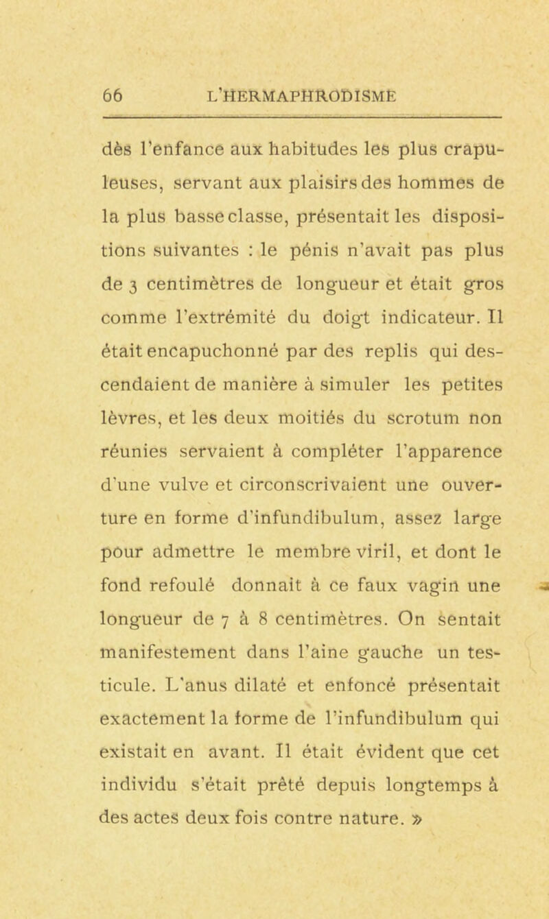 dès l’enfance aux habitudes les plus crapu- leuses, servant aux plaisirs des hommes de la plus basse classe, présentait les disposi- tions suivantes : le pénis n’avait pas plus de 3 centimètres de longueur et était gros comme l’extrémité du doigt indicateur. Il était encapuchonné par des replis qui des- cendaient de manière à simuler les petites lèvres, et les deux moitiés du scrotum non réunies servaient à compléter l’apparence d'une vulve et circonscrivaient une ouver- ture en forme d'infundibulum, assez large pour admettre le membre viril, et dont le fond refoulé donnait à ce faux vagin une longueur de 7 à 8 centimètres. On sentait manifestement dans l’aine gauche un tes- ticule. L'anus dilaté et enfoncé présentait exactement la forme de l’infundibulum qui existait en avant. Il était évident que cet individu s’était prêté depuis longtemps à des actes deux fois contre nature. »