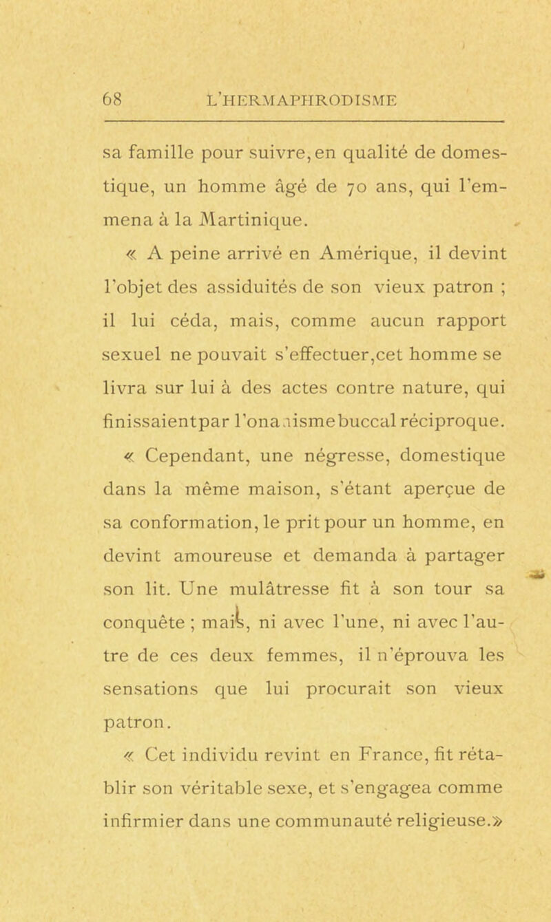 sa famille pour suivre, en qualité de domes- tique, un homme âgé de 70 ans, qui l'em- mena à la Martinique. « A peine arrivé en Amérique, il devint l'objet des assiduités de son vieux patron ; il lui céda, mais, comme aucun rapport sexuel ne pouvait s’effectuer,cet homme se livra sur lui à des actes contre nature, qui finissaientpar l’ona.iismebuccal réciproque. « Cependant, une négresse, domestique dans la même maison, s'étant aperçue de sa conformation, le prit pour un homme, en devint amoureuse et demanda à partager son lit. Une mulâtresse fit à son tour sa conquête; mais, ni avec l'une, ni avec l'au- tre de ces deux femmes, il n'éprouva les sensations que lui procurait son vieux patron. « Cet individu revint en France, fit réta- blir son véritable sexe, et s’engagea comme infirmier dans une communauté religieuse.»