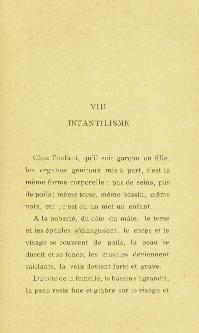 INFANTILISME Chez l’enfant, qu’il soit garçon ou fille, les organes génitaux mis à part, c’est la même forme corporelle : pas de seins, pas de poils ; même torse, même bassin, même voix, etc. ; c’est en un mot un enfant. A la puberté, du côté du mâle, le torse et les épaules s’élargissent, le corps et le visage se couvrent de poils, la peau se durcit et se fonce, les muscles deviennent saillants, la voix devient forte et grave. Du côté de la femelle, le bassin s’agrandit, la peau reste fine et glabre sur le visage et