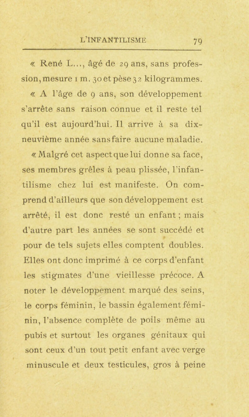 « René L..., âgé de 29 ans, sans profes- sion, mesure 1 m. 30 et pèse 32 kilogrammes. « A l’âge de 9 ans, son développement s’arrête sans raison connue et il reste tel qu’il est aujourd’hui. Il arrive à sa dix- neuvième année sansfaire aucune maladie. «Malgré cet aspect que lui donne sa face, ses membres grêles à peau plissée, l'infan- tilisme chez lui est manifeste. On com- prend d'ailleurs que son développement est arrêté, il est donc resté un enfant ; mais d’autre part les années se sont succédé et f pour de tels sujets elles comptent doubles. Elles ont donc imprimé à ce corps d’enfant les stigmates d’une vieillesse précoce. A noter le développement marqué des seins, le corps féminin, le bassin également fémi- nin, l’absence complète de poils même au pubis et surtout les organes génitaux qui sont ceux d’un tout petit enfant avec verge minuscule et deux testicules, gros à peine