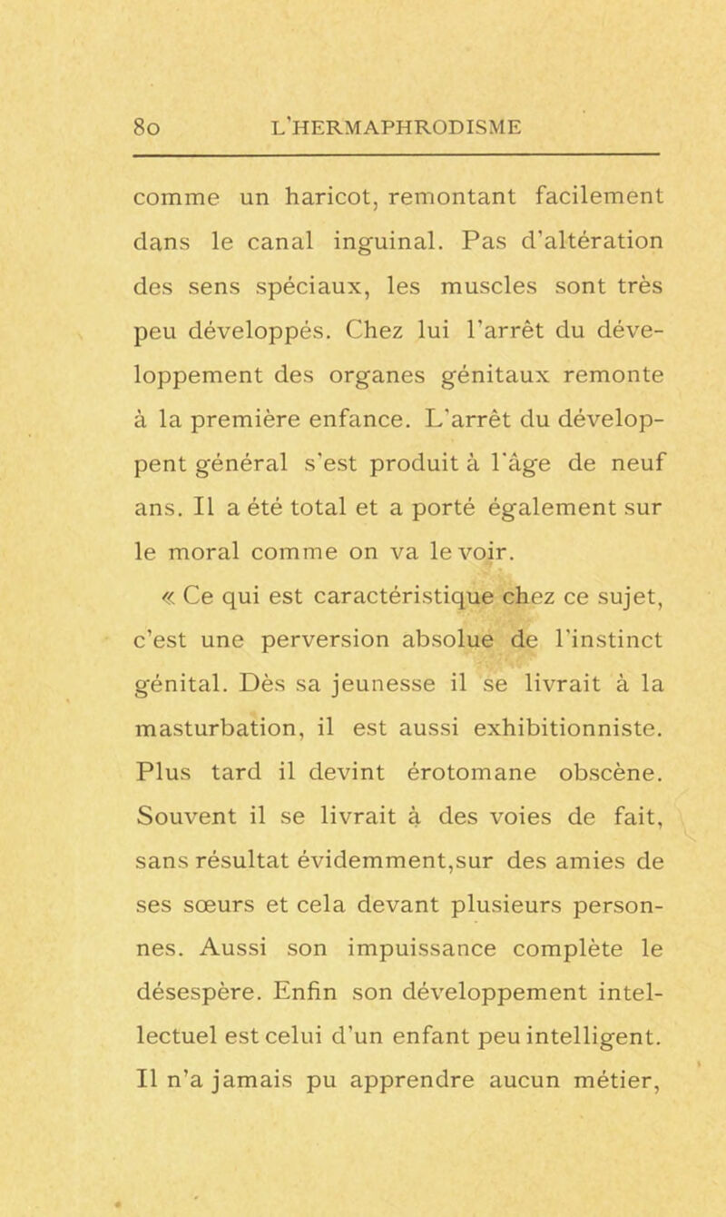 comme un haricot, remontant facilement dans le canal inguinal. Pas d’altération des sens spéciaux, les muscles sont très peu développés. Chez lui l’arrêt du déve- loppement des organes génitaux remonte à la première enfance. L'arrêt du dévelop- pent général s’est produit à l'âge de neuf ans. Il a été total et a porté également sur le moral comme on va le voir. « Ce qui est caractéristique chez ce sujet, c’est une perversion absolue de l'instinct génital. Dès sa jeunesse il se livrait à la masturbation, il est aussi exhibitionniste. Plus tard il devint érotomane obscène. Souvent il se livrait à des voies de fait, sans résultat évidemment,sur des amies de ses sœurs et cela devant plusieurs person- nes. Aussi son impuissance complète le désespère. Enfin son développement intel- lectuel est celui d’un enfant peu intelligent. Il n’a jamais pu apprendre aucun métier,