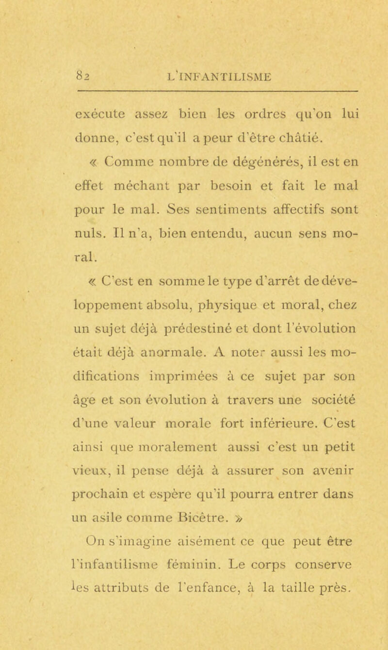 exécute assez bien les ordres qu'on lui donne, c'est qu'il a peur d'être châtié. « Comme nombre de dégénérés, il est en effet méchant par besoin et fait le mal pour le mal. Ses sentiments affectifs sont nuis. Il n'a, bien entendu, aucun sens mo- ral. « C’est en somme le type d'arrêt de déve- loppement absolu, physique et moral, chez un sujet déjà prédestiné et dont l’évolution était déjà anormale. A noter aussi les mo- difications imprimées à ce sujet par son âge et son évolution à travers une société d'une valeur morale fort inférieure. C'est ainsi que moralement aussi c’est un petit vieux, il pense déjà à assurer son avenir prochain et espère qu'il pourra entrer dans un asile comme Bicêtre. » On s'imagine aisément ce que peut être l’infantilisme féminin. Le corps conserve les attributs de l'enfance, à la taille près.