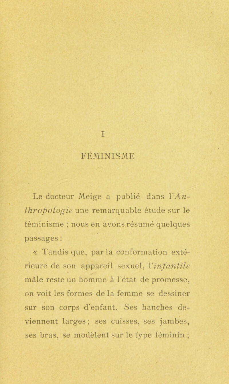 I FEMINISME Le docteur Meige a publié dans Y An- thropologie une remarquable étude sur le féminisme ; nous en avons résumé quelques passages : « Tandis que, parla conformation exté- rieure de son appareil sexuel, Y infantile mâle reste un homme à l'état de promesse, on voit les formes de la femme se dessiner sur son corps d’enfant. Ses hanches de- viennent larges; ses cuisses, ses jambes, ses bras, se modèlent sur le type féminin ;