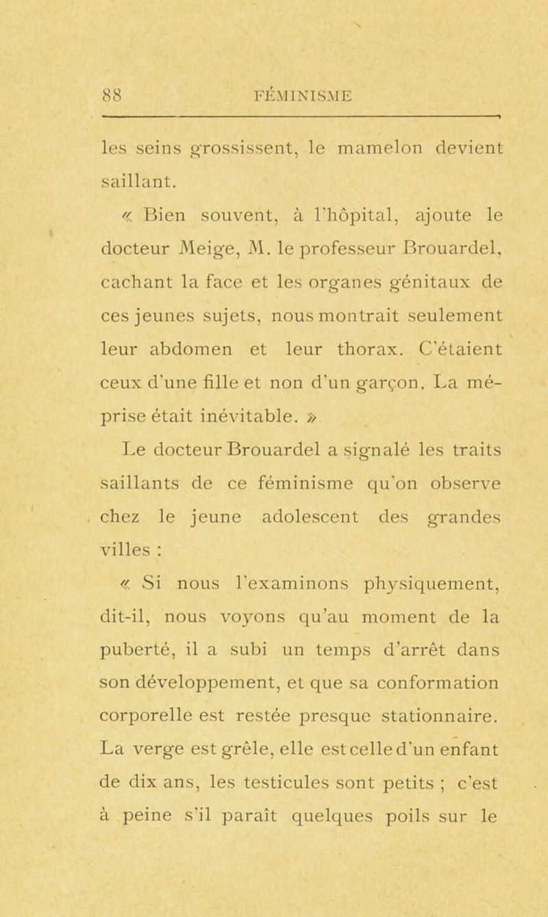 les seins grossissent, le mamelon devient saillant. «: Bien souvent, à l’hôpital, ajoute le docteur Meige, M. le professeur Brouardel, cachant la face et les organes génitaux de ces jeunes sujets, nous montrait seulement leur abdomen et leur thorax. C’étaient ceux d'une fille et non d'un garçon. La mé- prise était inévitable. » Le docteur Brouardel a signalé les traits saillants de ce féminisme qu'on observe chez le jeune adolescent des grandes villes : « Si nous l’examinons physiquement, dit-il, nous voyons qu’au moment de la puberté, il a subi un temps d’arrêt dans son développement, et que sa conformation corporelle est restée presque stationnaire. La verge est grêle, elle est celle d'un enfant de dix ans, les testicules sont petits ; c’est à peine s'il paraît quelques poils sur le