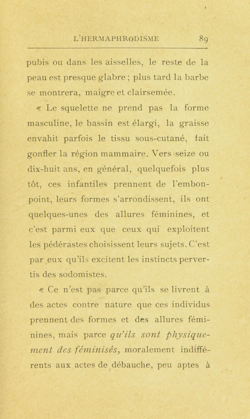 pubis ou dans les aisselles, le reste de la peau est presque glabre ; plus tard la barbe se montrera, maigre et clairsemée. « Le squelette ne prend pas la forme masculine, le bassin est élargi, la graisse envahit parfois le tissu sous-cutané, fait gonfler la région mammaire. Vers seize ou dix-huit ans, en général, quelquefois plus tôt, ces infantiles prennent de l'embon- point, leurs formes s’arrondissent, ils ont quelques-unes des allures féminines, et c'est parmi eux que ceux qui exploitent les pédérastes choisissent leurs sujets. C’est par eux qu’ils excitent les instincts perver- tis des sodomistes. « Ce n’est pas parce qu’ils se livrent à des actes contre nature que ces individus prennent des formes et des allures fémi- nines, mais parce qu’ils sont physique- ment des féminisés, moralement indiffé- rents aux actes de débauche, peu aptes à