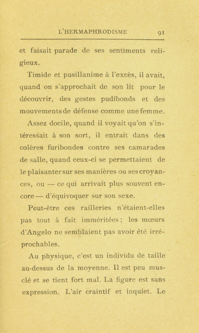 et faisait parade de ses sentiments reli- gieux. Timide et pusillanime à l'excès, il avait, quand on s’approchait de son lit pour le découvrir, des gestes pudibonds et des mouvements de défense comme une femme. Assez docile, quand il voyait qu’on s’in- téressait à son sort, il entrait dans des colères furibondes contre ses camarades de salle, quand ceux-ci se permettaient de le plaisanter sur ses manières ou ses croyan- ces, ou — ce qui arrivait plus souvent en- core — d’équivoquer sur son sexe. Peut-être ces railleries n’étaient-elles pas tout à fait imméritées ; les mœurs d’Angelo ne semblaient pas avoir été irré- prochables. Au physique, c’est un individu de taille au-dessus de la moyenne. Il est peu mus- clé et se tient fort mal. La figure est sans expression. L'air craintif et inquiet. Le