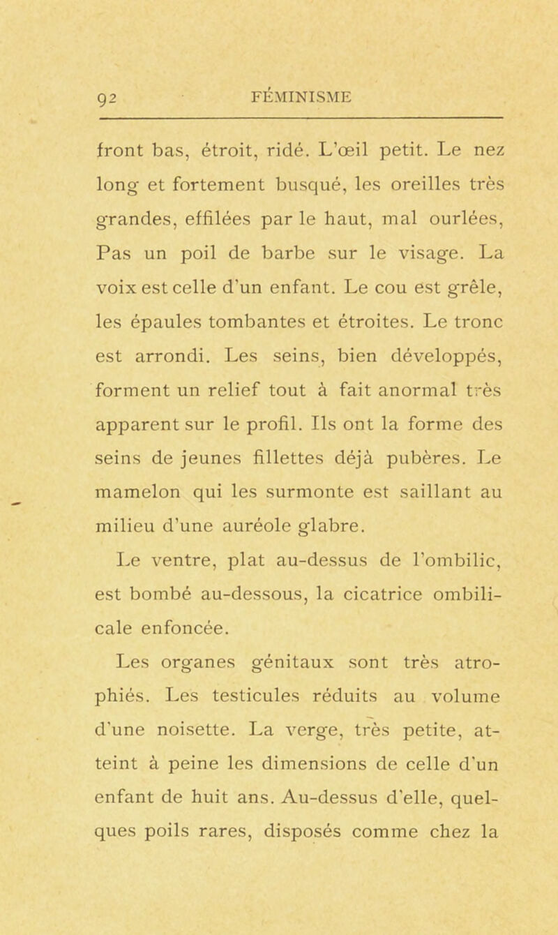 front bas, étroit, ridé. L’œil petit. Le nez long et fortement busqué, les oreilles très grandes, effilées par le haut, mal ourlées, Pas un poil de barbe sur le visage. La voix est celle d'un enfant. Le cou est grêle, les épaules tombantes et étroites. Le tronc est arrondi. Les seins, bien développés, forment un relief tout à fait anormal très apparent sur le profil. Ils ont la forme des seins de jeunes fillettes déjà pubères. Le mamelon qui les surmonte est saillant au milieu d’une auréole glabre. Le ventre, plat au-dessus de l’ombilic, est bombé au-dessous, la cicatrice ombili- cale enfoncée. Les organes génitaux sont très atro- phiés. Les testicules réduits au volume d'une noisette. La verge, très petite, at- teint à peine les dimensions de celle d'un enfant de huit ans. Au-dessus d'elle, quel- ques poils rares, disposés comme chez la