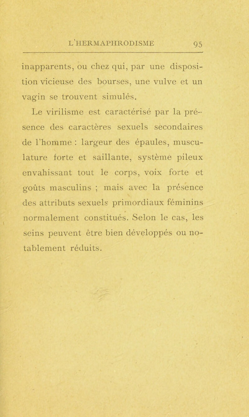 inapparents, ou chez qui, par une disposi- tion vicieuse des bourses, une vulve et un vagin se trouvent simulés. Le virilisme est caractérisé par la pré- sence des caractères sexuels secondaires de l’homme : largeur des épaules, muscu- lature forte et saillante, système pileux envahissant tout le corps, voix forte et goûts masculins ; mais avec la présence des attributs sexuels primordiaux féminins normalement constitués. Selon le cas, les seins peuvent être bien développés ou no- tablement réduits.