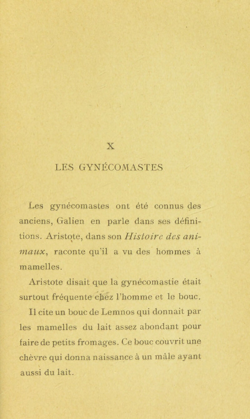 LES GYNECOMASTES Les gynécomastes ont été connus des anciens, Galien en parle dans ses défini- tions. Aristote, dans son Histoire des ani- maux, raconte qu’il a vu des hommes à mamelles. Aristote disait que la gynécomastie était surtout fréquente chez l’homme et le bouc. Il cite un bouc de Lemnos qui donnait par les mamelles du lait assez abondant pour faire de petits fromages. Ce bouc couvrit une chèvre qui donna naissance à un mâle ayant N aussi du lait.