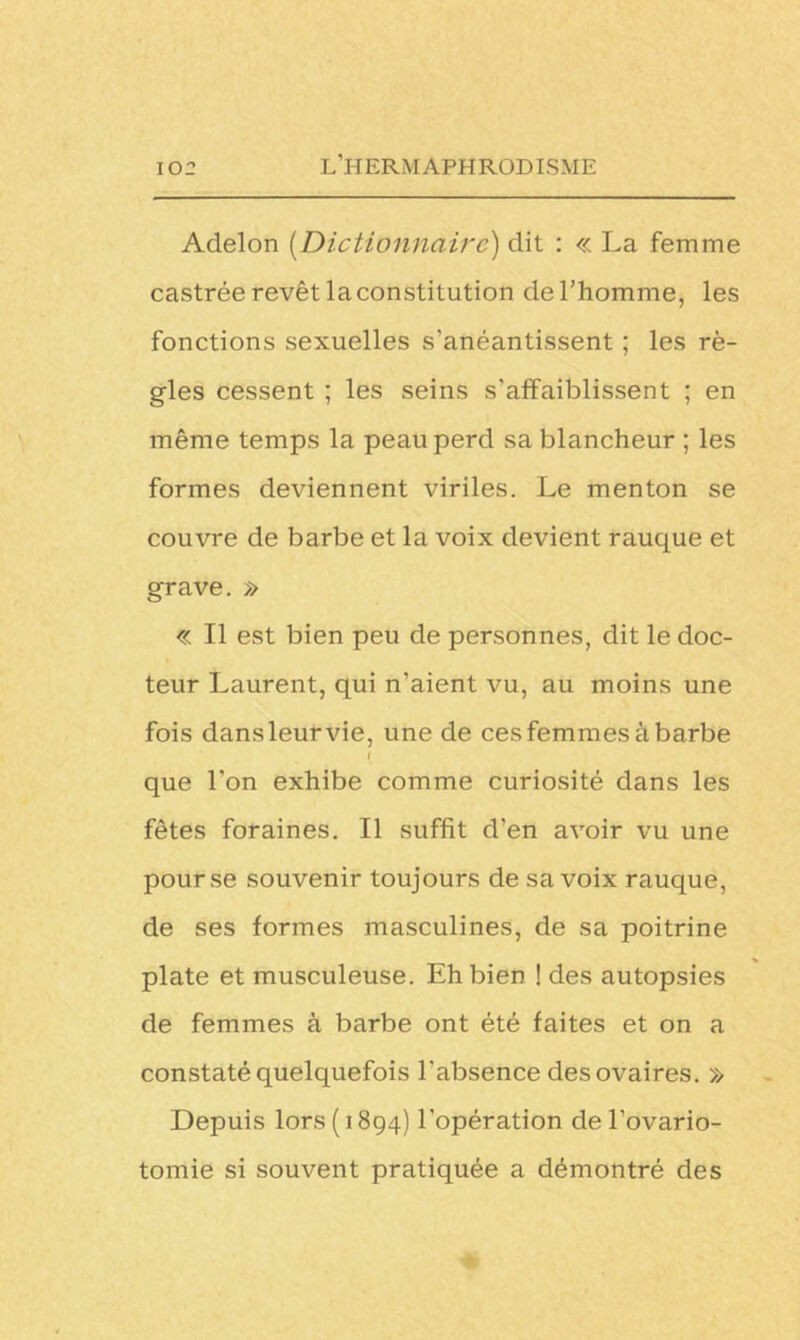 Adelon (Dictionnaire) dit : « La femme castrée revêt la constitution de l’homme, les fonctions sexuelles s’anéantissent ; les rè- gles cessent ; les seins s’affaiblissent ; en même temps la peau perd sa blancheur ; les formes deviennent viriles. Le menton se couvre de barbe et la voix devient rauque et grave. » « Il est bien peu de personnes, dit le doc- teur Laurent, qui n'aient vu, au moins une fois dansleurvie, une de ces femmes à barbe l que l’on exhibe comme curiosité dans les fêtes foraines. Il suffit d’en avoir vu une pour se souvenir toujours de sa voix rauque, de ses formes masculines, de sa poitrine plate et musculeuse. Eh bien ! des autopsies de femmes à barbe ont été faites et on a constaté quelquefois l'absence des ovaires. » Depuis lors (1894) l'opération de l’ovario- tomie si souvent pratiquée a démontré des