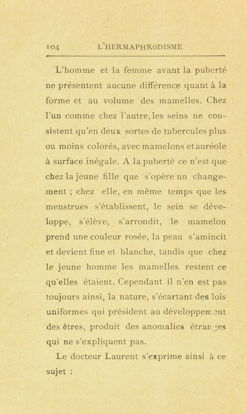 L'homme et la femme avant la puberté ne présentent aucune différence quant à la forme et au volume des mamelles. Chez l'un comme chez l'autre, les seins ne con- sistent qu’en deux sortes de tubercules plus ou moins colorés, avec mamelons et auréole à surface inégale. A la puberté ce n’est que chez la jeune fille que s'opère un change- ment ; chez elle, en même temps que les menstrues s’établissent, le sein se déve- loppe, s'élève, s'arrondit, le mamelon prend une couleur rosée, la peau s’amincit et devient fine et blanche, tandis que chez le jeune homme les mamelles restent ce qu’elles étaient. Cependant il n'en est pas toujours ainsi, la nature, s'écartant des lois uniformes qui président au développement des êtres, produit des anomalies étranges qui ne s’expliquent pas. Le docteur Laurent s'exprime ainsi à ce sujet :