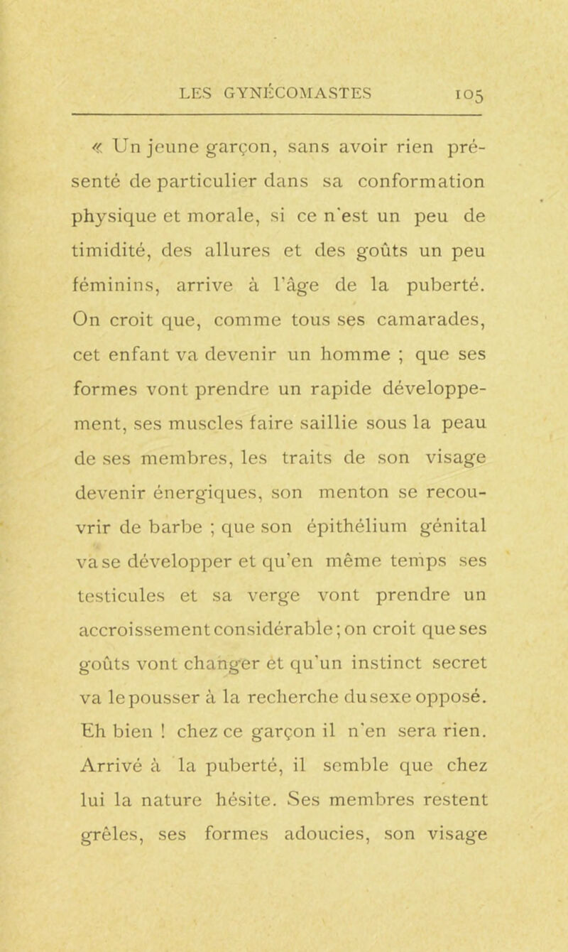 « Un jeune garçon, sans avoir rien pré- senté de particulier dans sa conformation physique et morale, si ce n'est un peu de timidité, des allures et des goûts un peu féminins, arrive à l’âge de la puberté. On croit que, comme tous ses camarades, cet enfant va devenir un homme ; que ses formes vont prendre un rapide développe- ment, ses muscles faire saillie sous la peau de ses membres, les traits de son visage devenir énergiques, son menton se recou- vrir de barbe ; que son épithélium génital vase développer et qu’en même temps ses testicules et sa verge vont prendre un accroissement considérable; on croit que ses goûts vont changer et qu’un instinct secret va lepousser à la recherche dusexeopposé. Eh bien ! chez ce garçon il n’en sera rien. Arrivé à la puberté, il semble que chez lui la nature hésite. Ses membres restent grêles, ses formes adoucies, son visage