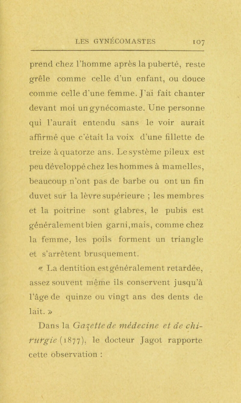 prend chez l'homme après la puberté, reste grêle comme celle d’un enfant, ou douce comme celle d'une femme. J'ai fait chanter devant moi ungynécomaste. Une personne qui l'aurait entendu sans le voir aurait affirmé que c’était la voix d'une fillette de treize à quatorze ans. Lesjrstème pileux est peu développé chez les hommes à mamelles, beaucoup n’ont pas de barbe ou ont un fin duvet sur la lèvre supérieure ; les membres et la poitrine sont glabres, le pubis est généralement bien garni,mais, comme chez la femme, les poils forment un triangle et s’arrêtent brusquement. « La dentition estgénéralement retardée, assez souvent même ils conservent jusqu’à l’âge de quinze ou vingt ans des dents de lait. » Dans la Galette de médecine et de chi- rurgie (1877). le docteur Jagot rapporte cette observation :