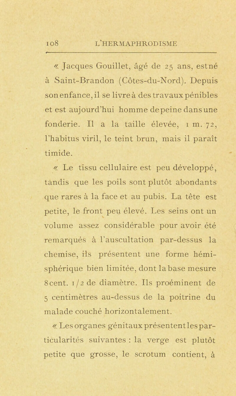 « Jacques Gouillet, âgé de 25 ans, est né à Saint-Brandon (Côtes-du-Nord). Depuis son enfance, il se livre à des travaux pénibles et est aujourd'hui homme depeine dans une fonderie. Il a la taille élevée, 1 m. 72, l’habitus viril, le teint brun, mais il paraît timide. « Le tissu cellulaire est peu développé, tandis que les poils sont plutôt abondants que rares à la face et au pubis. La tête est petite, le front peu élevé. Les seins ont un volume assez considérable pour avoir été remarqués à l'auscultation par-dessus la chemise, ils présentent une forme hémi- sphérique bien limitée, dont labase mesure 8cent. 1/2 de diamètre. Ils proéminent de 5 centimètres au-dessus de la poitrine du malade couché horizontalement. « Les organes génitaux présentent les par- ticularités suivantes : la verge est plutôt petite que grosse, le scrotum contient, à