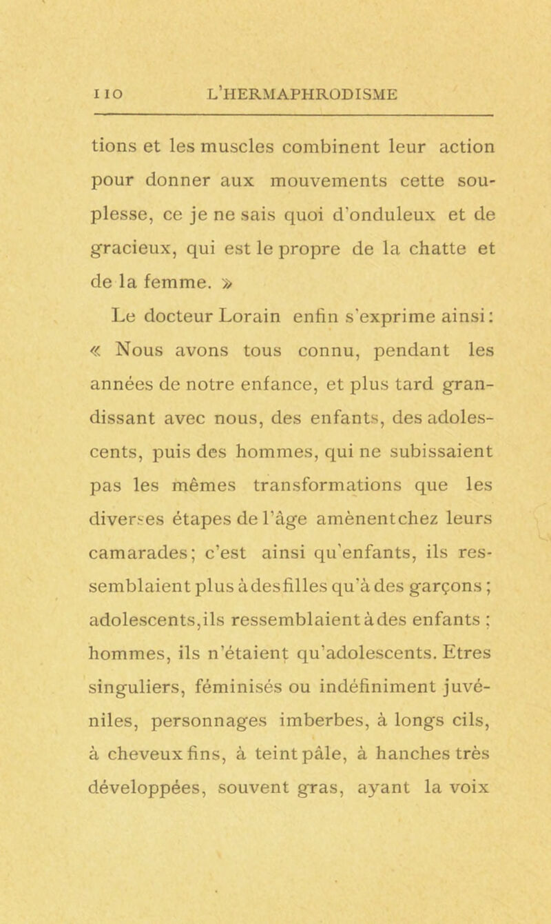tions et les muscles combinent leur action pour donner aux mouvements cette sou- plesse, ce je ne sais quoi d'onduleux et de gracieux, qui est le propre de la chatte et de la femme. » Le docteur Lorain enfin s’exprime ainsi: « Nous avons tous connu, pendant les années de notre enfance, et plus tard gran- dissant avec nous, des enfants, des adoles- cents, puis des hommes, qui ne subissaient pas les mêmes transformations que les diverses étapes de l'âge amènentchez leurs camarades; c’est ainsi qu'enfants, ils res- semblaient plus àdesfilles qu’à des garçons ; adolescents,ils ressemblaientàdes enfants ; hommes, ils n’étaient qu’adolescents. Etres singuliers, féminisés ou indéfiniment juvé- niles, personnages imberbes, à longs cils, à cheveux fins, à teint pâle, à hanches très développées, souvent gras, ayant la voix