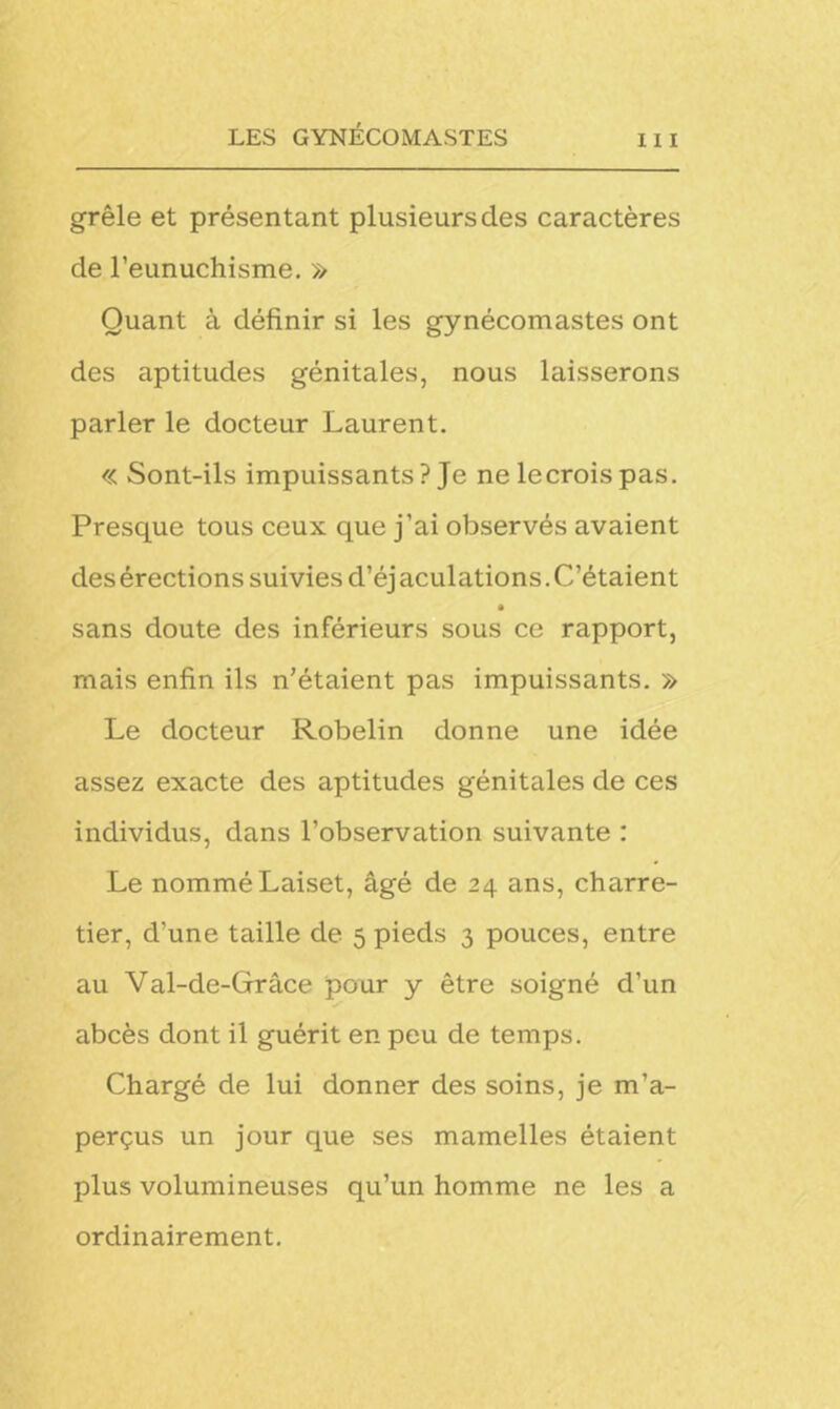grêle et présentant plusieurs des caractères de l’eunuchisme. » Quant à définir si les gynécomastes ont des aptitudes génitales, nous laisserons parler le docteur Laurent. « Sont-ils impuissants ? Je ne lecrois pas. Presque tous ceux que j’ai observés avaient desérections suivies d’éjaculations.C’étaient sans doute des inférieurs sous ce rapport, mais enfin ils n’étaient pas impuissants. » Le docteur Robelin donne une idée assez exacte des aptitudes génitales de ces individus, dans l’observation suivante : Le nommé Laiset, âgé de 24 ans, charre- tier, d’une taille de 5 pieds 3 pouces, entre au Val-de-Grâce pour y être soigné d’un abcès dont il guérit en peu de temps. Chargé de lui donner des soins, je m’a- perçus un jour que ses mamelles étaient plus volumineuses qu’un homme ne les a ordinairement.